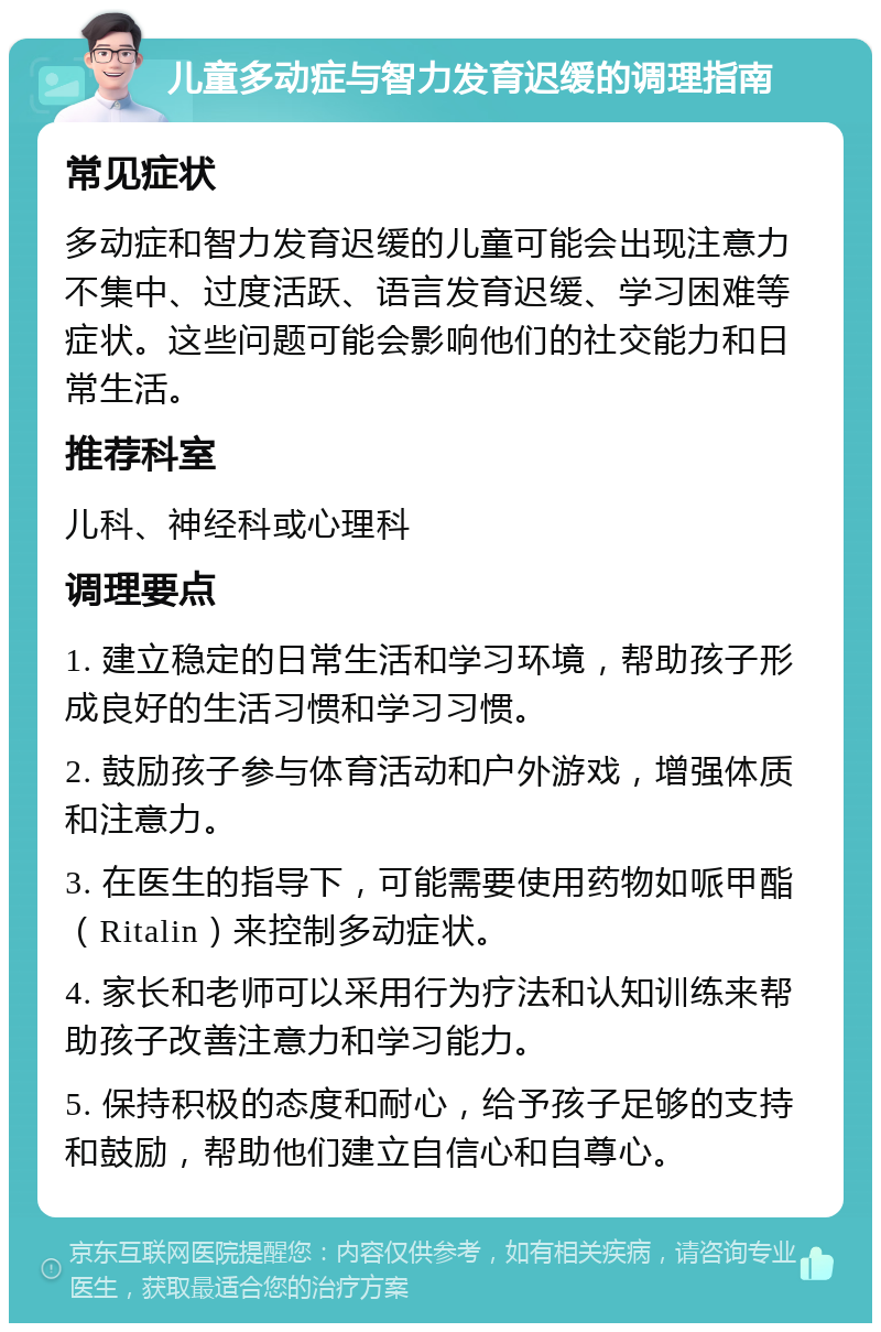 儿童多动症与智力发育迟缓的调理指南 常见症状 多动症和智力发育迟缓的儿童可能会出现注意力不集中、过度活跃、语言发育迟缓、学习困难等症状。这些问题可能会影响他们的社交能力和日常生活。 推荐科室 儿科、神经科或心理科 调理要点 1. 建立稳定的日常生活和学习环境，帮助孩子形成良好的生活习惯和学习习惯。 2. 鼓励孩子参与体育活动和户外游戏，增强体质和注意力。 3. 在医生的指导下，可能需要使用药物如哌甲酯（Ritalin）来控制多动症状。 4. 家长和老师可以采用行为疗法和认知训练来帮助孩子改善注意力和学习能力。 5. 保持积极的态度和耐心，给予孩子足够的支持和鼓励，帮助他们建立自信心和自尊心。