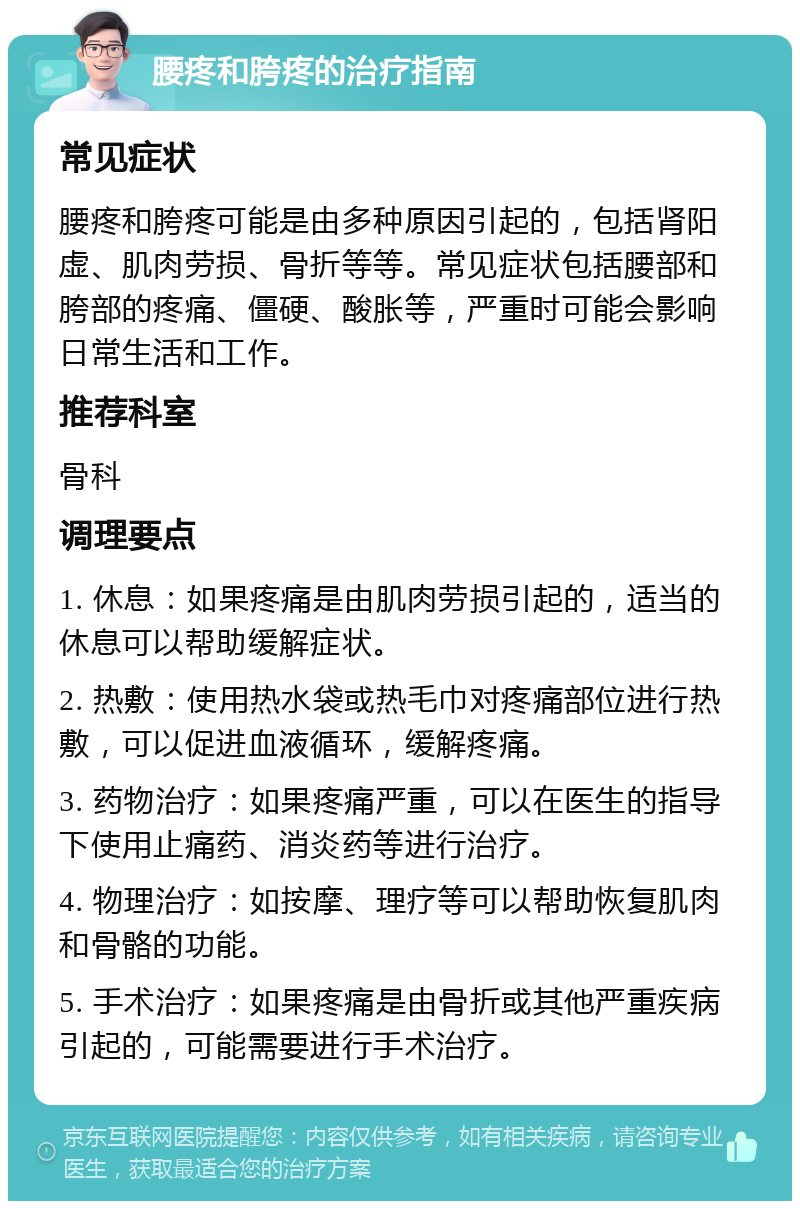 腰疼和胯疼的治疗指南 常见症状 腰疼和胯疼可能是由多种原因引起的，包括肾阳虚、肌肉劳损、骨折等等。常见症状包括腰部和胯部的疼痛、僵硬、酸胀等，严重时可能会影响日常生活和工作。 推荐科室 骨科 调理要点 1. 休息：如果疼痛是由肌肉劳损引起的，适当的休息可以帮助缓解症状。 2. 热敷：使用热水袋或热毛巾对疼痛部位进行热敷，可以促进血液循环，缓解疼痛。 3. 药物治疗：如果疼痛严重，可以在医生的指导下使用止痛药、消炎药等进行治疗。 4. 物理治疗：如按摩、理疗等可以帮助恢复肌肉和骨骼的功能。 5. 手术治疗：如果疼痛是由骨折或其他严重疾病引起的，可能需要进行手术治疗。