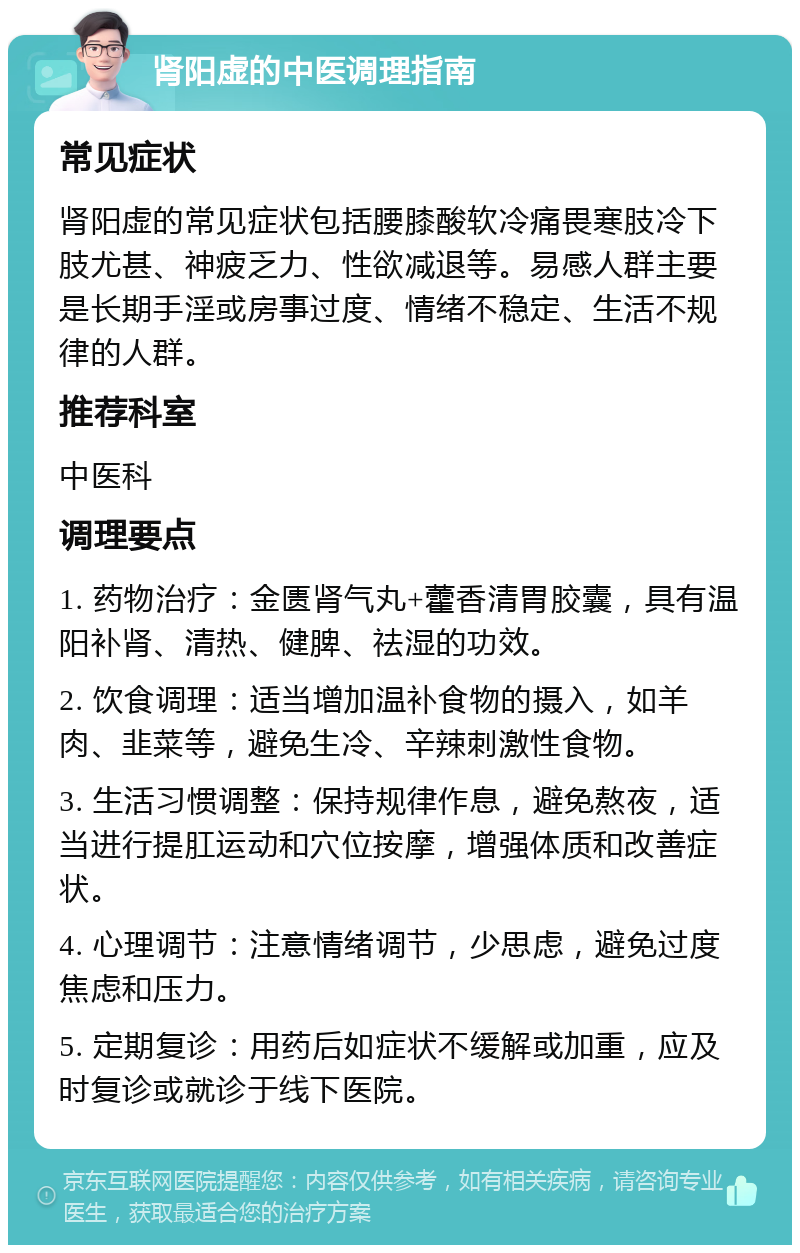 肾阳虚的中医调理指南 常见症状 肾阳虚的常见症状包括腰膝酸软冷痛畏寒肢冷下肢尤甚、神疲乏力、性欲减退等。易感人群主要是长期手淫或房事过度、情绪不稳定、生活不规律的人群。 推荐科室 中医科 调理要点 1. 药物治疗：金匮肾气丸+藿香清胃胶囊，具有温阳补肾、清热、健脾、祛湿的功效。 2. 饮食调理：适当增加温补食物的摄入，如羊肉、韭菜等，避免生冷、辛辣刺激性食物。 3. 生活习惯调整：保持规律作息，避免熬夜，适当进行提肛运动和穴位按摩，增强体质和改善症状。 4. 心理调节：注意情绪调节，少思虑，避免过度焦虑和压力。 5. 定期复诊：用药后如症状不缓解或加重，应及时复诊或就诊于线下医院。