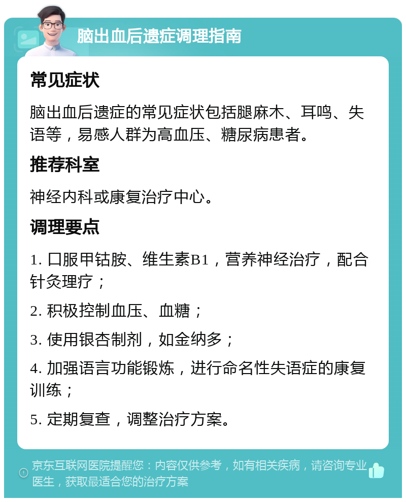 脑出血后遗症调理指南 常见症状 脑出血后遗症的常见症状包括腿麻木、耳鸣、失语等，易感人群为高血压、糖尿病患者。 推荐科室 神经内科或康复治疗中心。 调理要点 1. 口服甲钴胺、维生素B1，营养神经治疗，配合针灸理疗； 2. 积极控制血压、血糖； 3. 使用银杏制剂，如金纳多； 4. 加强语言功能锻炼，进行命名性失语症的康复训练； 5. 定期复查，调整治疗方案。