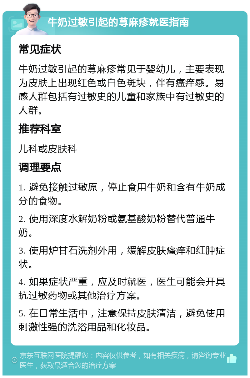 牛奶过敏引起的荨麻疹就医指南 常见症状 牛奶过敏引起的荨麻疹常见于婴幼儿，主要表现为皮肤上出现红色或白色斑块，伴有瘙痒感。易感人群包括有过敏史的儿童和家族中有过敏史的人群。 推荐科室 儿科或皮肤科 调理要点 1. 避免接触过敏原，停止食用牛奶和含有牛奶成分的食物。 2. 使用深度水解奶粉或氨基酸奶粉替代普通牛奶。 3. 使用炉甘石洗剂外用，缓解皮肤瘙痒和红肿症状。 4. 如果症状严重，应及时就医，医生可能会开具抗过敏药物或其他治疗方案。 5. 在日常生活中，注意保持皮肤清洁，避免使用刺激性强的洗浴用品和化妆品。