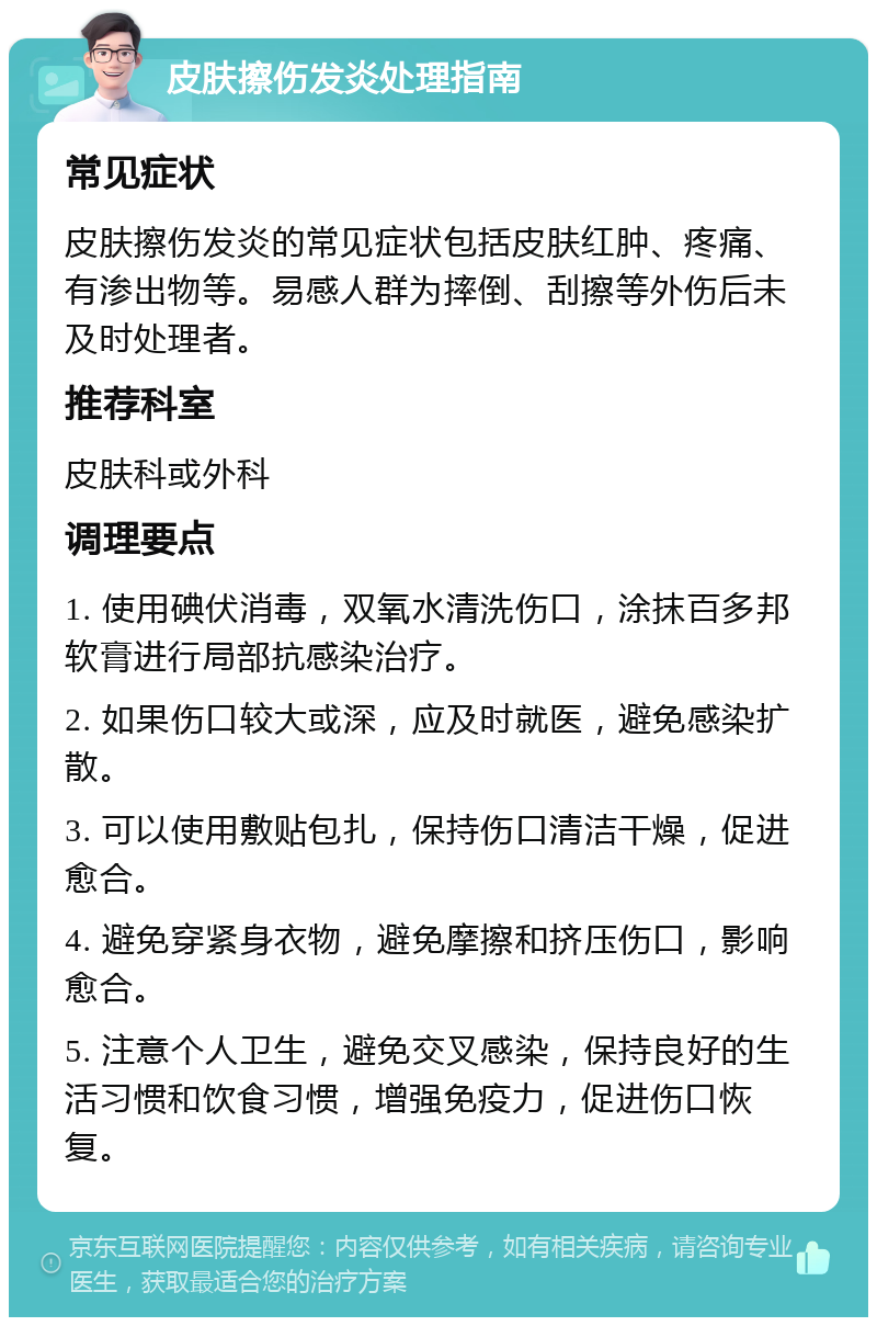 皮肤擦伤发炎处理指南 常见症状 皮肤擦伤发炎的常见症状包括皮肤红肿、疼痛、有渗出物等。易感人群为摔倒、刮擦等外伤后未及时处理者。 推荐科室 皮肤科或外科 调理要点 1. 使用碘伏消毒，双氧水清洗伤口，涂抹百多邦软膏进行局部抗感染治疗。 2. 如果伤口较大或深，应及时就医，避免感染扩散。 3. 可以使用敷贴包扎，保持伤口清洁干燥，促进愈合。 4. 避免穿紧身衣物，避免摩擦和挤压伤口，影响愈合。 5. 注意个人卫生，避免交叉感染，保持良好的生活习惯和饮食习惯，增强免疫力，促进伤口恢复。