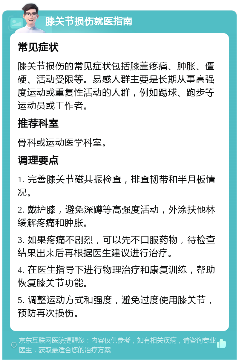 膝关节损伤就医指南 常见症状 膝关节损伤的常见症状包括膝盖疼痛、肿胀、僵硬、活动受限等。易感人群主要是长期从事高强度运动或重复性活动的人群，例如踢球、跑步等运动员或工作者。 推荐科室 骨科或运动医学科室。 调理要点 1. 完善膝关节磁共振检查，排查韧带和半月板情况。 2. 戴护膝，避免深蹲等高强度活动，外涂扶他林缓解疼痛和肿胀。 3. 如果疼痛不剧烈，可以先不口服药物，待检查结果出来后再根据医生建议进行治疗。 4. 在医生指导下进行物理治疗和康复训练，帮助恢复膝关节功能。 5. 调整运动方式和强度，避免过度使用膝关节，预防再次损伤。