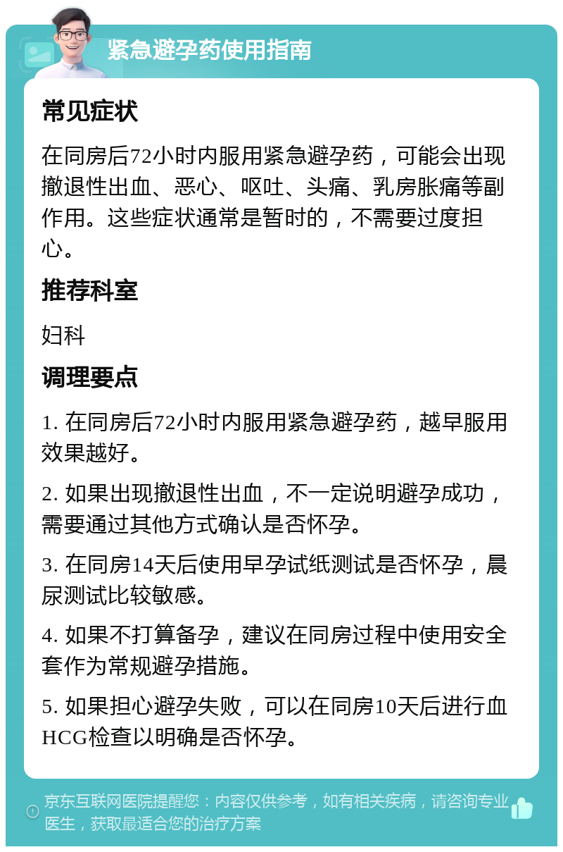 紧急避孕药使用指南 常见症状 在同房后72小时内服用紧急避孕药，可能会出现撤退性出血、恶心、呕吐、头痛、乳房胀痛等副作用。这些症状通常是暂时的，不需要过度担心。 推荐科室 妇科 调理要点 1. 在同房后72小时内服用紧急避孕药，越早服用效果越好。 2. 如果出现撤退性出血，不一定说明避孕成功，需要通过其他方式确认是否怀孕。 3. 在同房14天后使用早孕试纸测试是否怀孕，晨尿测试比较敏感。 4. 如果不打算备孕，建议在同房过程中使用安全套作为常规避孕措施。 5. 如果担心避孕失败，可以在同房10天后进行血HCG检查以明确是否怀孕。