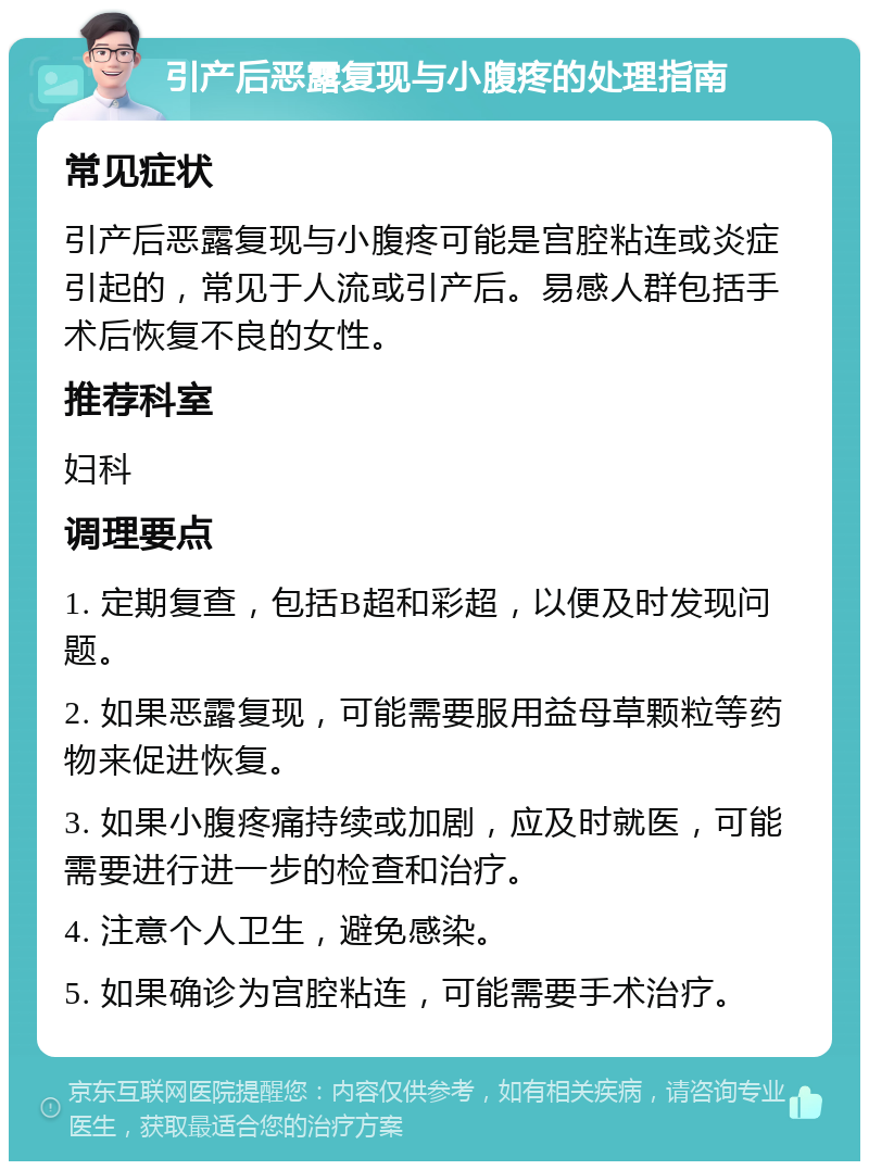 引产后恶露复现与小腹疼的处理指南 常见症状 引产后恶露复现与小腹疼可能是宫腔粘连或炎症引起的，常见于人流或引产后。易感人群包括手术后恢复不良的女性。 推荐科室 妇科 调理要点 1. 定期复查，包括B超和彩超，以便及时发现问题。 2. 如果恶露复现，可能需要服用益母草颗粒等药物来促进恢复。 3. 如果小腹疼痛持续或加剧，应及时就医，可能需要进行进一步的检查和治疗。 4. 注意个人卫生，避免感染。 5. 如果确诊为宫腔粘连，可能需要手术治疗。