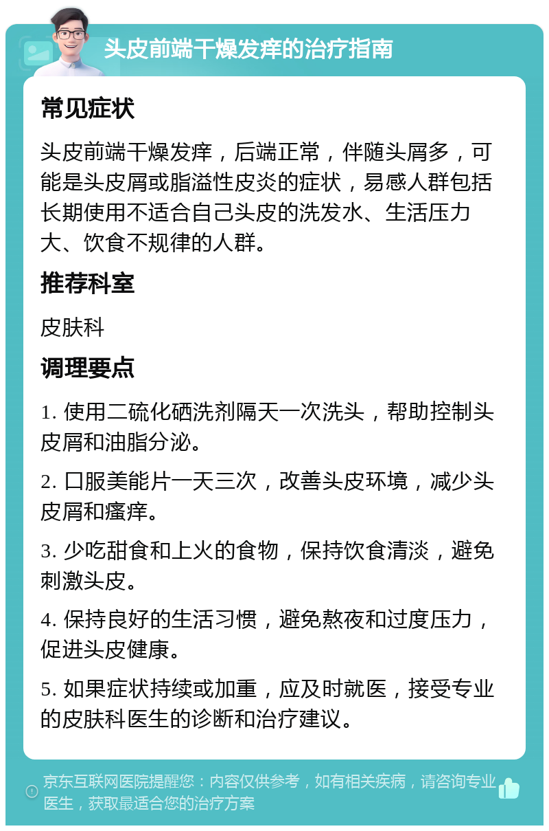 头皮前端干燥发痒的治疗指南 常见症状 头皮前端干燥发痒，后端正常，伴随头屑多，可能是头皮屑或脂溢性皮炎的症状，易感人群包括长期使用不适合自己头皮的洗发水、生活压力大、饮食不规律的人群。 推荐科室 皮肤科 调理要点 1. 使用二硫化硒洗剂隔天一次洗头，帮助控制头皮屑和油脂分泌。 2. 口服美能片一天三次，改善头皮环境，减少头皮屑和瘙痒。 3. 少吃甜食和上火的食物，保持饮食清淡，避免刺激头皮。 4. 保持良好的生活习惯，避免熬夜和过度压力，促进头皮健康。 5. 如果症状持续或加重，应及时就医，接受专业的皮肤科医生的诊断和治疗建议。