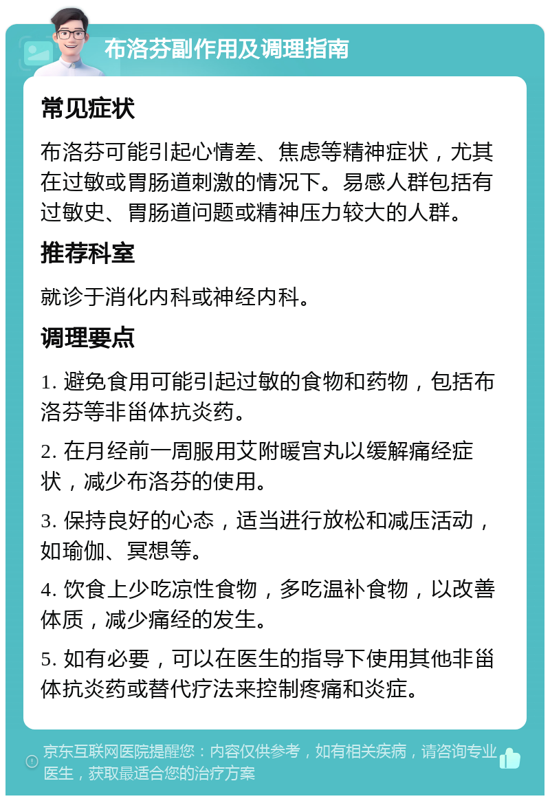 布洛芬副作用及调理指南 常见症状 布洛芬可能引起心情差、焦虑等精神症状，尤其在过敏或胃肠道刺激的情况下。易感人群包括有过敏史、胃肠道问题或精神压力较大的人群。 推荐科室 就诊于消化内科或神经内科。 调理要点 1. 避免食用可能引起过敏的食物和药物，包括布洛芬等非甾体抗炎药。 2. 在月经前一周服用艾附暖宫丸以缓解痛经症状，减少布洛芬的使用。 3. 保持良好的心态，适当进行放松和减压活动，如瑜伽、冥想等。 4. 饮食上少吃凉性食物，多吃温补食物，以改善体质，减少痛经的发生。 5. 如有必要，可以在医生的指导下使用其他非甾体抗炎药或替代疗法来控制疼痛和炎症。