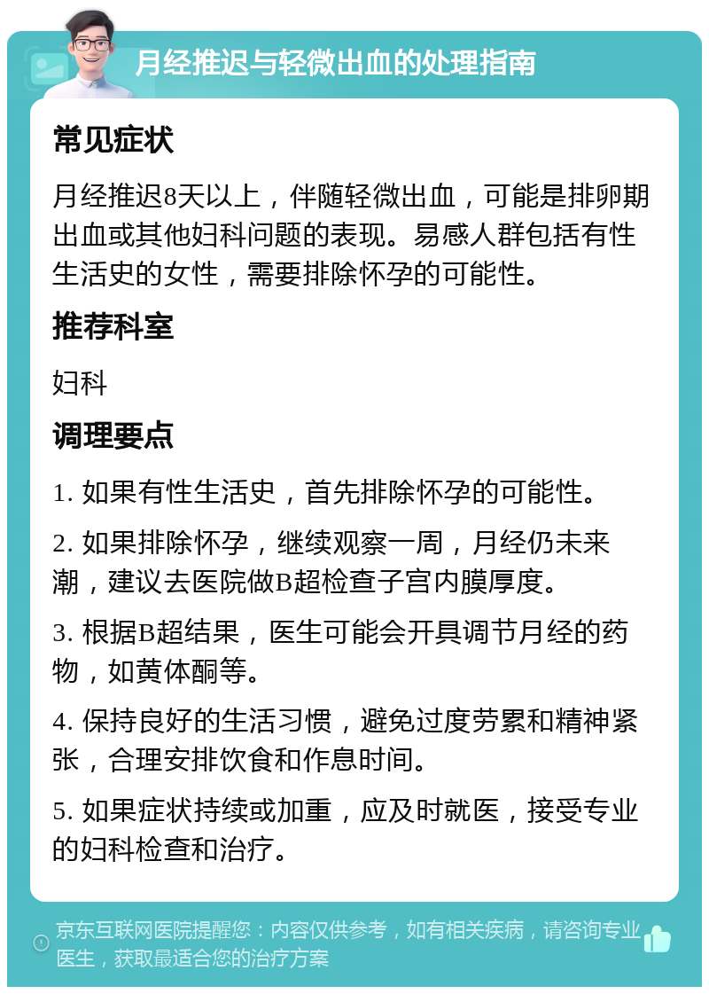 月经推迟与轻微出血的处理指南 常见症状 月经推迟8天以上，伴随轻微出血，可能是排卵期出血或其他妇科问题的表现。易感人群包括有性生活史的女性，需要排除怀孕的可能性。 推荐科室 妇科 调理要点 1. 如果有性生活史，首先排除怀孕的可能性。 2. 如果排除怀孕，继续观察一周，月经仍未来潮，建议去医院做B超检查子宫内膜厚度。 3. 根据B超结果，医生可能会开具调节月经的药物，如黄体酮等。 4. 保持良好的生活习惯，避免过度劳累和精神紧张，合理安排饮食和作息时间。 5. 如果症状持续或加重，应及时就医，接受专业的妇科检查和治疗。