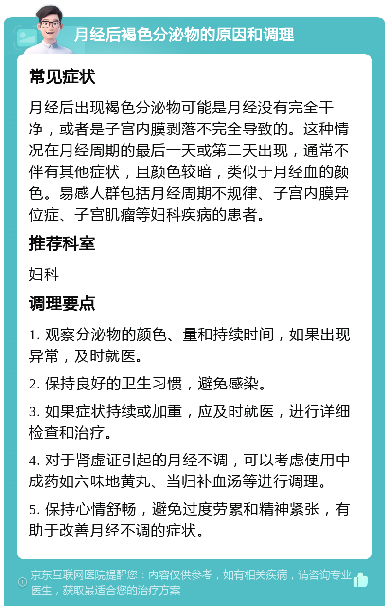 月经后褐色分泌物的原因和调理 常见症状 月经后出现褐色分泌物可能是月经没有完全干净，或者是子宫内膜剥落不完全导致的。这种情况在月经周期的最后一天或第二天出现，通常不伴有其他症状，且颜色较暗，类似于月经血的颜色。易感人群包括月经周期不规律、子宫内膜异位症、子宫肌瘤等妇科疾病的患者。 推荐科室 妇科 调理要点 1. 观察分泌物的颜色、量和持续时间，如果出现异常，及时就医。 2. 保持良好的卫生习惯，避免感染。 3. 如果症状持续或加重，应及时就医，进行详细检查和治疗。 4. 对于肾虚证引起的月经不调，可以考虑使用中成药如六味地黄丸、当归补血汤等进行调理。 5. 保持心情舒畅，避免过度劳累和精神紧张，有助于改善月经不调的症状。