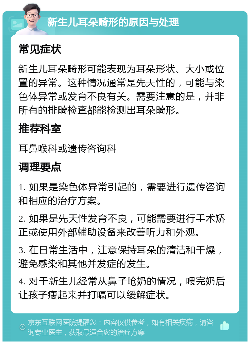 新生儿耳朵畸形的原因与处理 常见症状 新生儿耳朵畸形可能表现为耳朵形状、大小或位置的异常。这种情况通常是先天性的，可能与染色体异常或发育不良有关。需要注意的是，并非所有的排畸检查都能检测出耳朵畸形。 推荐科室 耳鼻喉科或遗传咨询科 调理要点 1. 如果是染色体异常引起的，需要进行遗传咨询和相应的治疗方案。 2. 如果是先天性发育不良，可能需要进行手术矫正或使用外部辅助设备来改善听力和外观。 3. 在日常生活中，注意保持耳朵的清洁和干燥，避免感染和其他并发症的发生。 4. 对于新生儿经常从鼻子呛奶的情况，喂完奶后让孩子瘦起来并打嗝可以缓解症状。