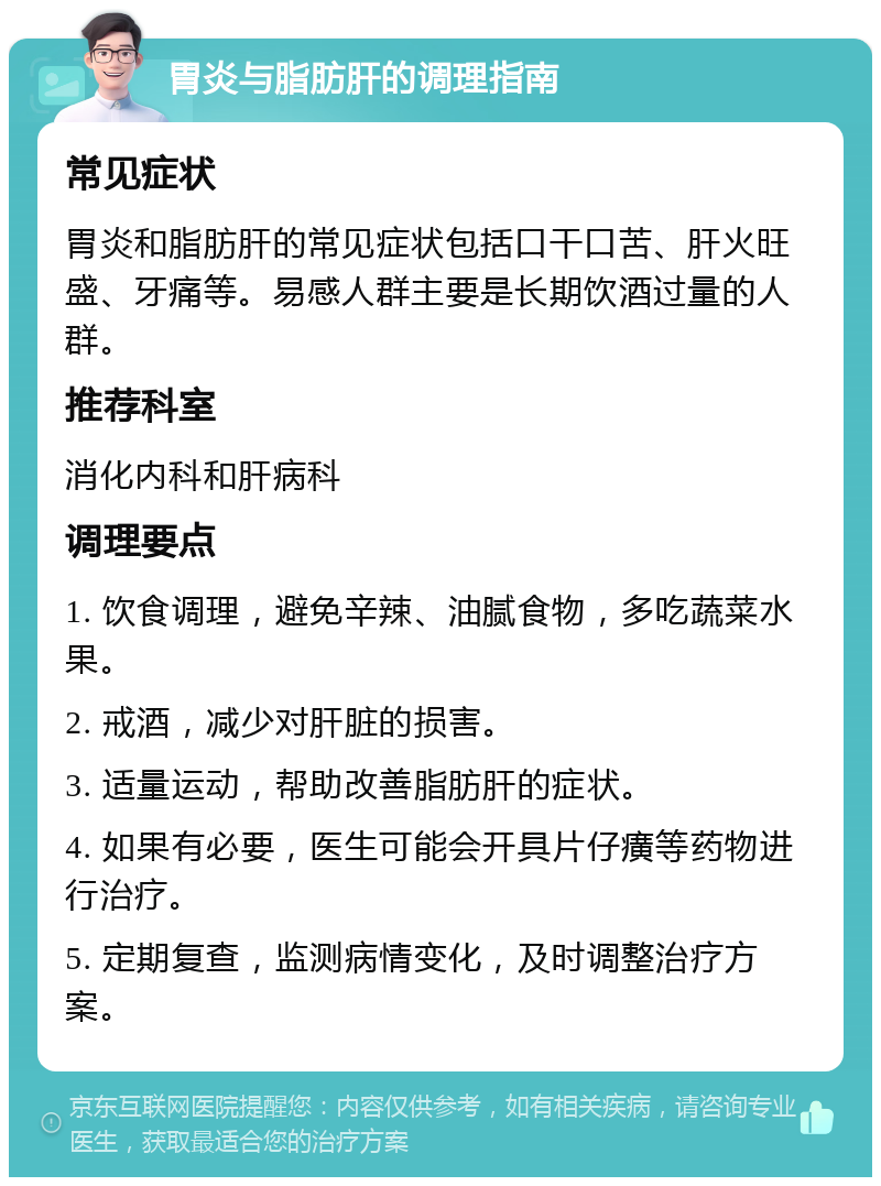 胃炎与脂肪肝的调理指南 常见症状 胃炎和脂肪肝的常见症状包括口干口苦、肝火旺盛、牙痛等。易感人群主要是长期饮酒过量的人群。 推荐科室 消化内科和肝病科 调理要点 1. 饮食调理，避免辛辣、油腻食物，多吃蔬菜水果。 2. 戒酒，减少对肝脏的损害。 3. 适量运动，帮助改善脂肪肝的症状。 4. 如果有必要，医生可能会开具片仔癀等药物进行治疗。 5. 定期复查，监测病情变化，及时调整治疗方案。