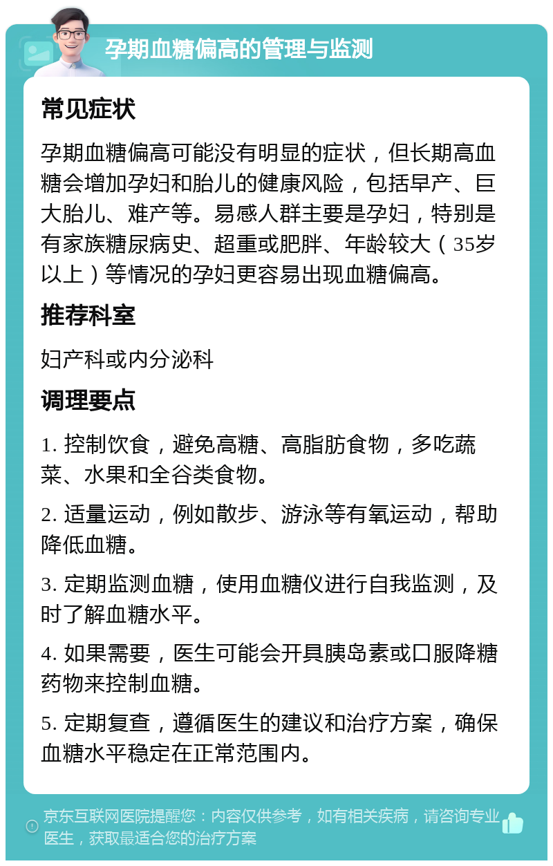 孕期血糖偏高的管理与监测 常见症状 孕期血糖偏高可能没有明显的症状，但长期高血糖会增加孕妇和胎儿的健康风险，包括早产、巨大胎儿、难产等。易感人群主要是孕妇，特别是有家族糖尿病史、超重或肥胖、年龄较大（35岁以上）等情况的孕妇更容易出现血糖偏高。 推荐科室 妇产科或内分泌科 调理要点 1. 控制饮食，避免高糖、高脂肪食物，多吃蔬菜、水果和全谷类食物。 2. 适量运动，例如散步、游泳等有氧运动，帮助降低血糖。 3. 定期监测血糖，使用血糖仪进行自我监测，及时了解血糖水平。 4. 如果需要，医生可能会开具胰岛素或口服降糖药物来控制血糖。 5. 定期复查，遵循医生的建议和治疗方案，确保血糖水平稳定在正常范围内。