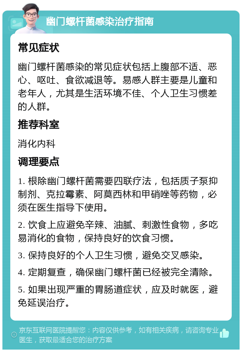 幽门螺杆菌感染治疗指南 常见症状 幽门螺杆菌感染的常见症状包括上腹部不适、恶心、呕吐、食欲减退等。易感人群主要是儿童和老年人，尤其是生活环境不佳、个人卫生习惯差的人群。 推荐科室 消化内科 调理要点 1. 根除幽门螺杆菌需要四联疗法，包括质子泵抑制剂、克拉霉素、阿莫西林和甲硝唑等药物，必须在医生指导下使用。 2. 饮食上应避免辛辣、油腻、刺激性食物，多吃易消化的食物，保持良好的饮食习惯。 3. 保持良好的个人卫生习惯，避免交叉感染。 4. 定期复查，确保幽门螺杆菌已经被完全清除。 5. 如果出现严重的胃肠道症状，应及时就医，避免延误治疗。