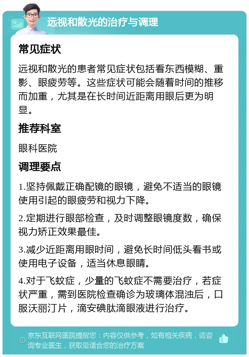 远视和散光的治疗与调理 常见症状 远视和散光的患者常见症状包括看东西模糊、重影、眼疲劳等。这些症状可能会随着时间的推移而加重，尤其是在长时间近距离用眼后更为明显。 推荐科室 眼科医院 调理要点 1.坚持佩戴正确配镜的眼镜，避免不适当的眼镜使用引起的眼疲劳和视力下降。 2.定期进行眼部检查，及时调整眼镜度数，确保视力矫正效果最佳。 3.减少近距离用眼时间，避免长时间低头看书或使用电子设备，适当休息眼睛。 4.对于飞蚊症，少量的飞蚊症不需要治疗，若症状严重，需到医院检查确诊为玻璃体混浊后，口服沃丽汀片，滴安碘肽滴眼液进行治疗。