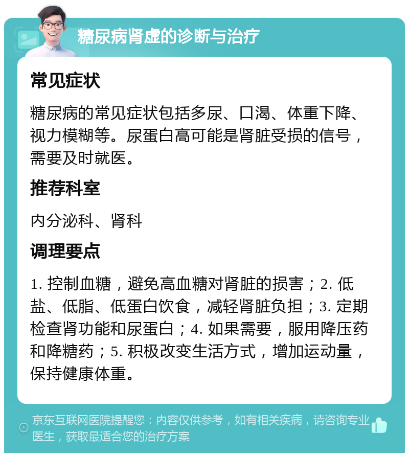 糖尿病肾虚的诊断与治疗 常见症状 糖尿病的常见症状包括多尿、口渴、体重下降、视力模糊等。尿蛋白高可能是肾脏受损的信号，需要及时就医。 推荐科室 内分泌科、肾科 调理要点 1. 控制血糖，避免高血糖对肾脏的损害；2. 低盐、低脂、低蛋白饮食，减轻肾脏负担；3. 定期检查肾功能和尿蛋白；4. 如果需要，服用降压药和降糖药；5. 积极改变生活方式，增加运动量，保持健康体重。