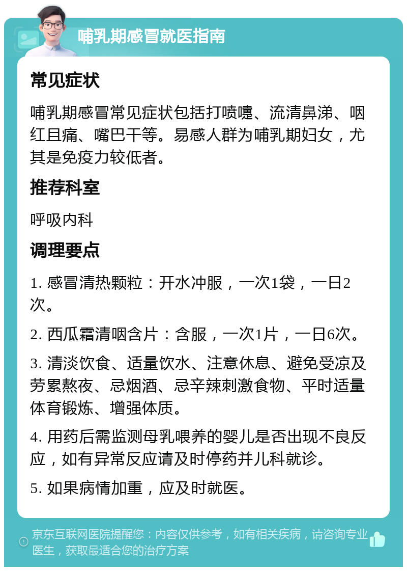 哺乳期感冒就医指南 常见症状 哺乳期感冒常见症状包括打喷嚏、流清鼻涕、咽红且痛、嘴巴干等。易感人群为哺乳期妇女，尤其是免疫力较低者。 推荐科室 呼吸内科 调理要点 1. 感冒清热颗粒：开水冲服，一次1袋，一日2次。 2. 西瓜霜清咽含片：含服，一次1片，一日6次。 3. 清淡饮食、适量饮水、注意休息、避免受凉及劳累熬夜、忌烟酒、忌辛辣刺激食物、平时适量体育锻炼、增强体质。 4. 用药后需监测母乳喂养的婴儿是否出现不良反应，如有异常反应请及时停药并儿科就诊。 5. 如果病情加重，应及时就医。