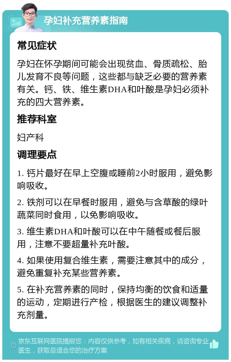 孕妇补充营养素指南 常见症状 孕妇在怀孕期间可能会出现贫血、骨质疏松、胎儿发育不良等问题，这些都与缺乏必要的营养素有关。钙、铁、维生素DHA和叶酸是孕妇必须补充的四大营养素。 推荐科室 妇产科 调理要点 1. 钙片最好在早上空腹或睡前2小时服用，避免影响吸收。 2. 铁剂可以在早餐时服用，避免与含草酸的绿叶蔬菜同时食用，以免影响吸收。 3. 维生素DHA和叶酸可以在中午随餐或餐后服用，注意不要超量补充叶酸。 4. 如果使用复合维生素，需要注意其中的成分，避免重复补充某些营养素。 5. 在补充营养素的同时，保持均衡的饮食和适量的运动，定期进行产检，根据医生的建议调整补充剂量。