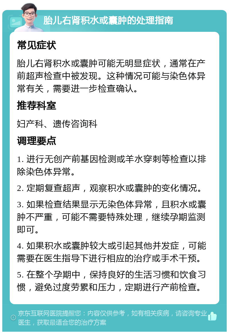 胎儿右肾积水或囊肿的处理指南 常见症状 胎儿右肾积水或囊肿可能无明显症状，通常在产前超声检查中被发现。这种情况可能与染色体异常有关，需要进一步检查确认。 推荐科室 妇产科、遗传咨询科 调理要点 1. 进行无创产前基因检测或羊水穿刺等检查以排除染色体异常。 2. 定期复查超声，观察积水或囊肿的变化情况。 3. 如果检查结果显示无染色体异常，且积水或囊肿不严重，可能不需要特殊处理，继续孕期监测即可。 4. 如果积水或囊肿较大或引起其他并发症，可能需要在医生指导下进行相应的治疗或手术干预。 5. 在整个孕期中，保持良好的生活习惯和饮食习惯，避免过度劳累和压力，定期进行产前检查。