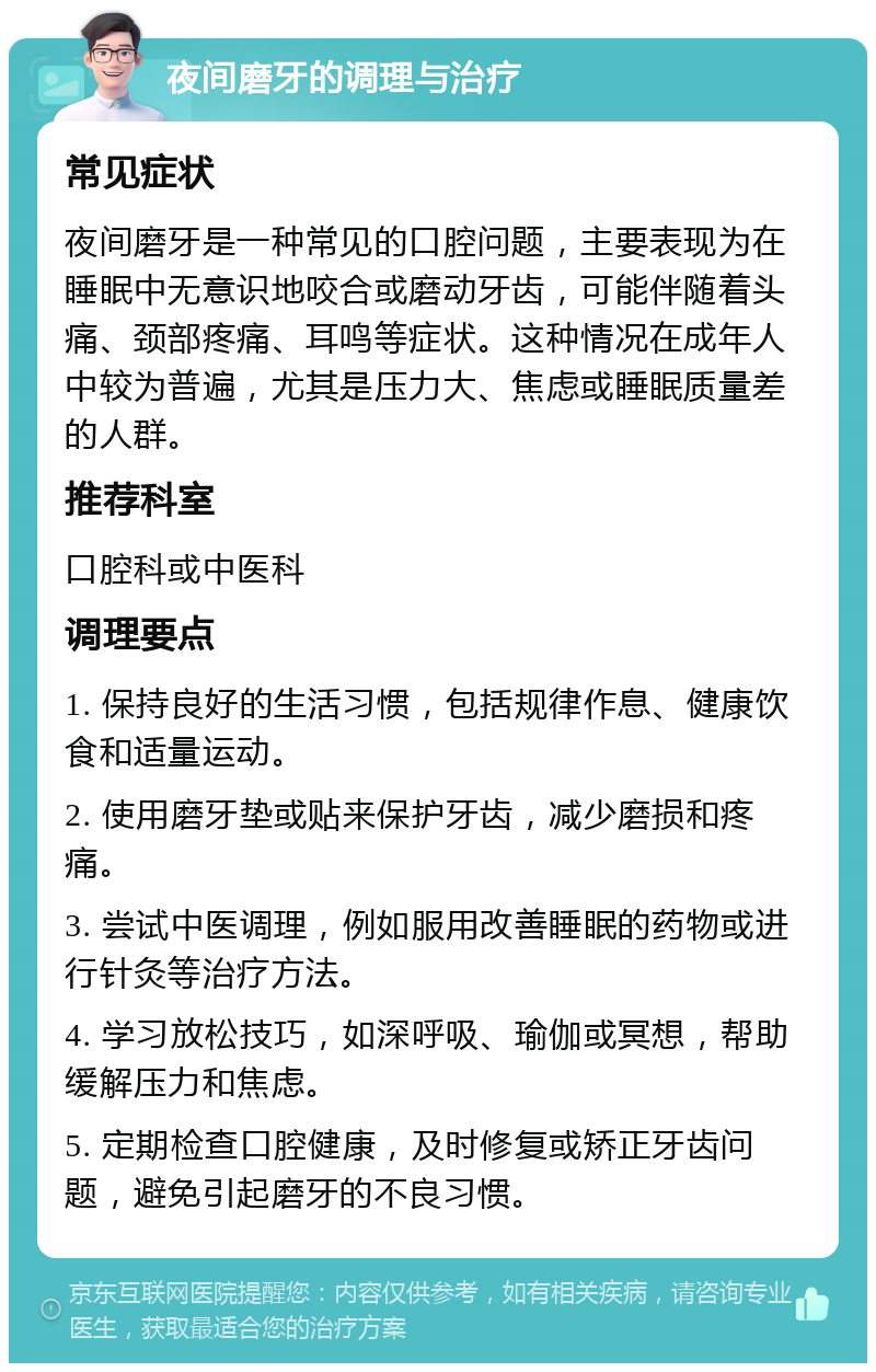 夜间磨牙的调理与治疗 常见症状 夜间磨牙是一种常见的口腔问题，主要表现为在睡眠中无意识地咬合或磨动牙齿，可能伴随着头痛、颈部疼痛、耳鸣等症状。这种情况在成年人中较为普遍，尤其是压力大、焦虑或睡眠质量差的人群。 推荐科室 口腔科或中医科 调理要点 1. 保持良好的生活习惯，包括规律作息、健康饮食和适量运动。 2. 使用磨牙垫或贴来保护牙齿，减少磨损和疼痛。 3. 尝试中医调理，例如服用改善睡眠的药物或进行针灸等治疗方法。 4. 学习放松技巧，如深呼吸、瑜伽或冥想，帮助缓解压力和焦虑。 5. 定期检查口腔健康，及时修复或矫正牙齿问题，避免引起磨牙的不良习惯。