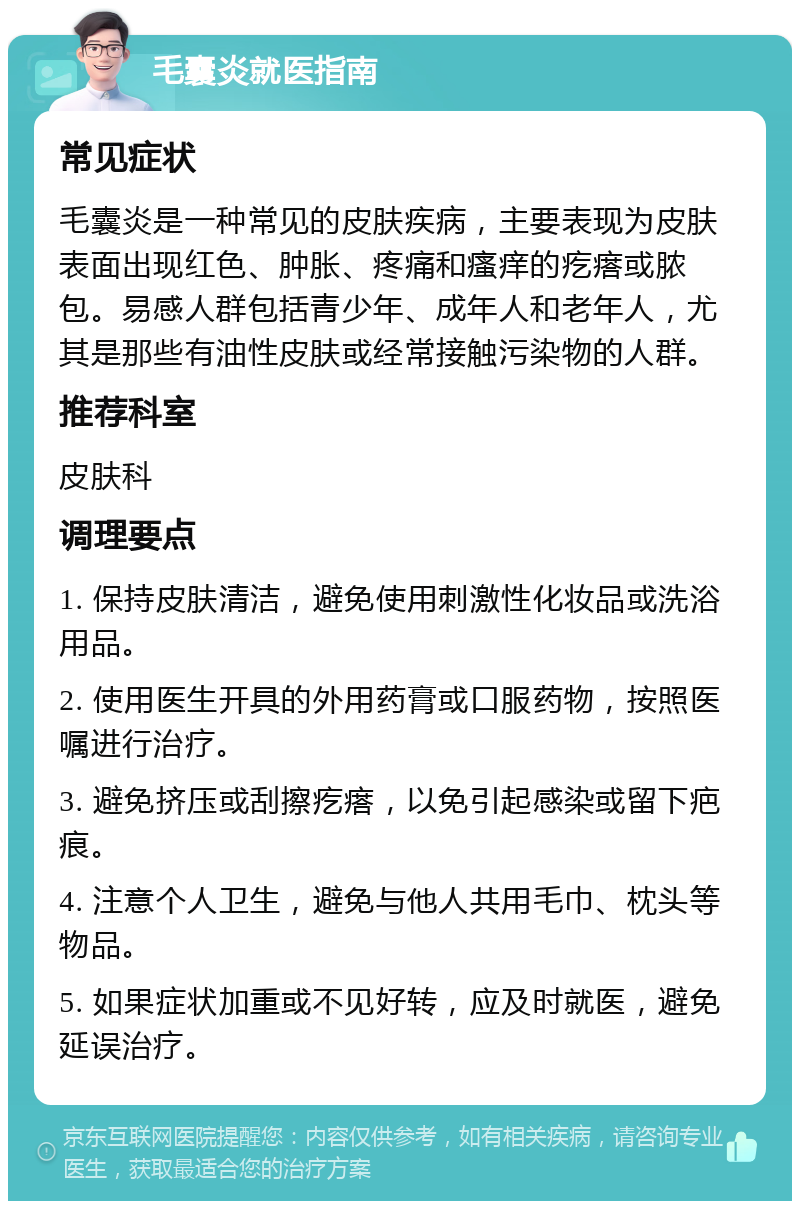 毛囊炎就医指南 常见症状 毛囊炎是一种常见的皮肤疾病，主要表现为皮肤表面出现红色、肿胀、疼痛和瘙痒的疙瘩或脓包。易感人群包括青少年、成年人和老年人，尤其是那些有油性皮肤或经常接触污染物的人群。 推荐科室 皮肤科 调理要点 1. 保持皮肤清洁，避免使用刺激性化妆品或洗浴用品。 2. 使用医生开具的外用药膏或口服药物，按照医嘱进行治疗。 3. 避免挤压或刮擦疙瘩，以免引起感染或留下疤痕。 4. 注意个人卫生，避免与他人共用毛巾、枕头等物品。 5. 如果症状加重或不见好转，应及时就医，避免延误治疗。