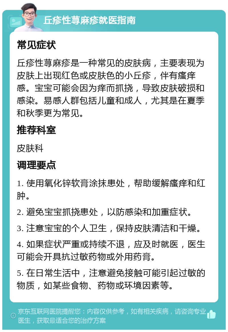 丘疹性荨麻疹就医指南 常见症状 丘疹性荨麻疹是一种常见的皮肤病，主要表现为皮肤上出现红色或皮肤色的小丘疹，伴有瘙痒感。宝宝可能会因为痒而抓挠，导致皮肤破损和感染。易感人群包括儿童和成人，尤其是在夏季和秋季更为常见。 推荐科室 皮肤科 调理要点 1. 使用氧化锌软膏涂抹患处，帮助缓解瘙痒和红肿。 2. 避免宝宝抓挠患处，以防感染和加重症状。 3. 注意宝宝的个人卫生，保持皮肤清洁和干燥。 4. 如果症状严重或持续不退，应及时就医，医生可能会开具抗过敏药物或外用药膏。 5. 在日常生活中，注意避免接触可能引起过敏的物质，如某些食物、药物或环境因素等。