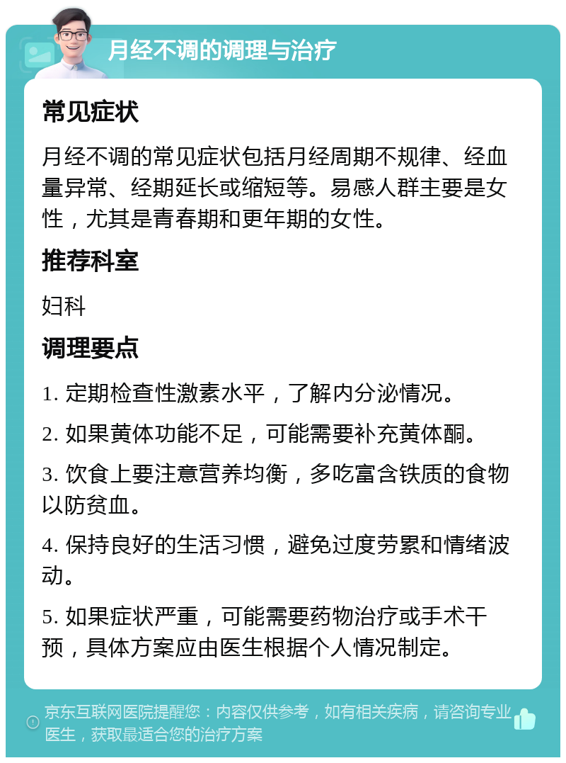 月经不调的调理与治疗 常见症状 月经不调的常见症状包括月经周期不规律、经血量异常、经期延长或缩短等。易感人群主要是女性，尤其是青春期和更年期的女性。 推荐科室 妇科 调理要点 1. 定期检查性激素水平，了解内分泌情况。 2. 如果黄体功能不足，可能需要补充黄体酮。 3. 饮食上要注意营养均衡，多吃富含铁质的食物以防贫血。 4. 保持良好的生活习惯，避免过度劳累和情绪波动。 5. 如果症状严重，可能需要药物治疗或手术干预，具体方案应由医生根据个人情况制定。