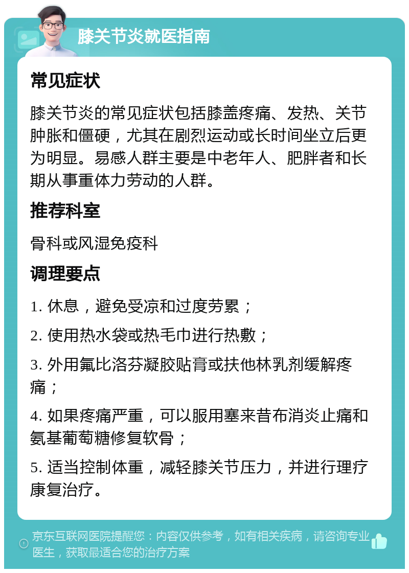 膝关节炎就医指南 常见症状 膝关节炎的常见症状包括膝盖疼痛、发热、关节肿胀和僵硬，尤其在剧烈运动或长时间坐立后更为明显。易感人群主要是中老年人、肥胖者和长期从事重体力劳动的人群。 推荐科室 骨科或风湿免疫科 调理要点 1. 休息，避免受凉和过度劳累； 2. 使用热水袋或热毛巾进行热敷； 3. 外用氟比洛芬凝胶贴膏或扶他林乳剂缓解疼痛； 4. 如果疼痛严重，可以服用塞来昔布消炎止痛和氨基葡萄糖修复软骨； 5. 适当控制体重，减轻膝关节压力，并进行理疗康复治疗。