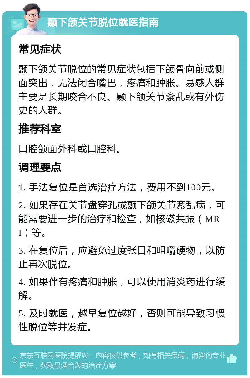 颞下颌关节脱位就医指南 常见症状 颞下颌关节脱位的常见症状包括下颌骨向前或侧面突出，无法闭合嘴巴，疼痛和肿胀。易感人群主要是长期咬合不良、颞下颌关节紊乱或有外伤史的人群。 推荐科室 口腔颌面外科或口腔科。 调理要点 1. 手法复位是首选治疗方法，费用不到100元。 2. 如果存在关节盘穿孔或颞下颌关节紊乱病，可能需要进一步的治疗和检查，如核磁共振（MRI）等。 3. 在复位后，应避免过度张口和咀嚼硬物，以防止再次脱位。 4. 如果伴有疼痛和肿胀，可以使用消炎药进行缓解。 5. 及时就医，越早复位越好，否则可能导致习惯性脱位等并发症。