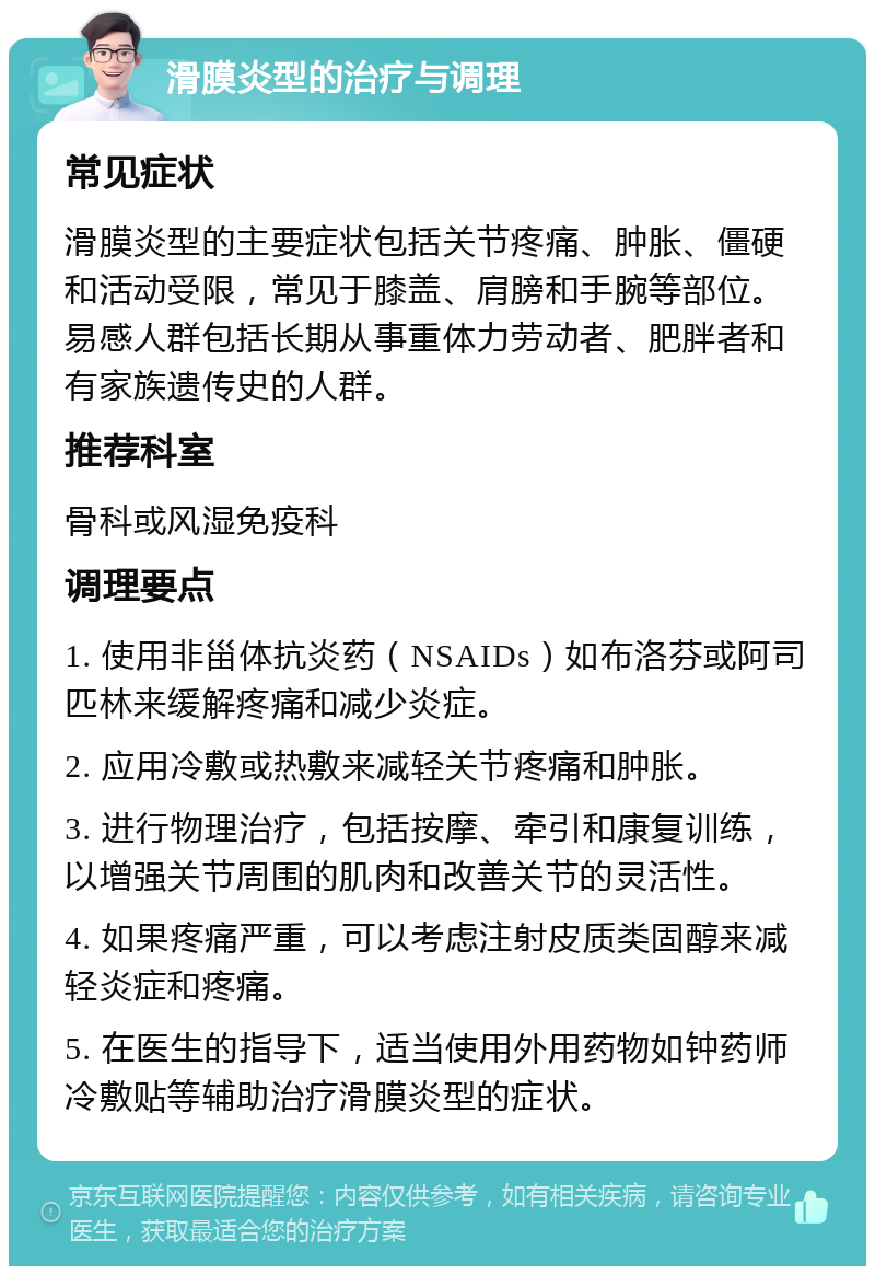 滑膜炎型的治疗与调理 常见症状 滑膜炎型的主要症状包括关节疼痛、肿胀、僵硬和活动受限，常见于膝盖、肩膀和手腕等部位。易感人群包括长期从事重体力劳动者、肥胖者和有家族遗传史的人群。 推荐科室 骨科或风湿免疫科 调理要点 1. 使用非甾体抗炎药（NSAIDs）如布洛芬或阿司匹林来缓解疼痛和减少炎症。 2. 应用冷敷或热敷来减轻关节疼痛和肿胀。 3. 进行物理治疗，包括按摩、牵引和康复训练，以增强关节周围的肌肉和改善关节的灵活性。 4. 如果疼痛严重，可以考虑注射皮质类固醇来减轻炎症和疼痛。 5. 在医生的指导下，适当使用外用药物如钟药师冷敷贴等辅助治疗滑膜炎型的症状。