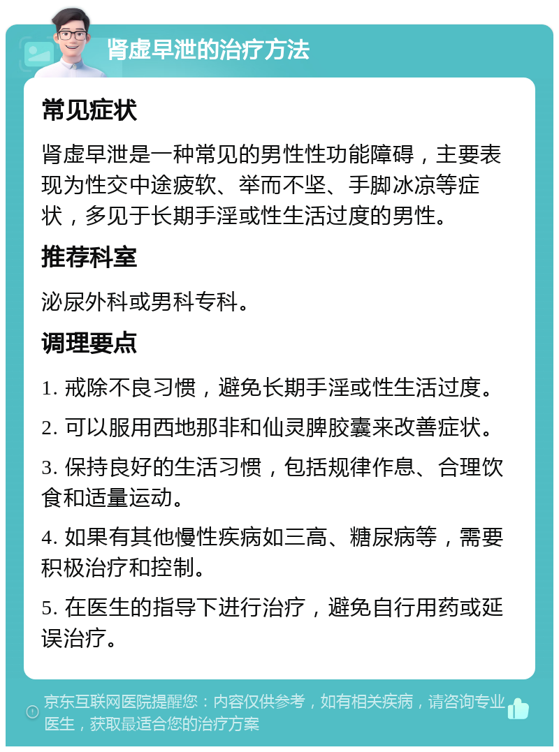 肾虚早泄的治疗方法 常见症状 肾虚早泄是一种常见的男性性功能障碍，主要表现为性交中途疲软、举而不坚、手脚冰凉等症状，多见于长期手淫或性生活过度的男性。 推荐科室 泌尿外科或男科专科。 调理要点 1. 戒除不良习惯，避免长期手淫或性生活过度。 2. 可以服用西地那非和仙灵脾胶囊来改善症状。 3. 保持良好的生活习惯，包括规律作息、合理饮食和适量运动。 4. 如果有其他慢性疾病如三高、糖尿病等，需要积极治疗和控制。 5. 在医生的指导下进行治疗，避免自行用药或延误治疗。