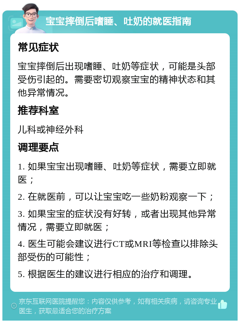 宝宝摔倒后嗜睡、吐奶的就医指南 常见症状 宝宝摔倒后出现嗜睡、吐奶等症状，可能是头部受伤引起的。需要密切观察宝宝的精神状态和其他异常情况。 推荐科室 儿科或神经外科 调理要点 1. 如果宝宝出现嗜睡、吐奶等症状，需要立即就医； 2. 在就医前，可以让宝宝吃一些奶粉观察一下； 3. 如果宝宝的症状没有好转，或者出现其他异常情况，需要立即就医； 4. 医生可能会建议进行CT或MRI等检查以排除头部受伤的可能性； 5. 根据医生的建议进行相应的治疗和调理。