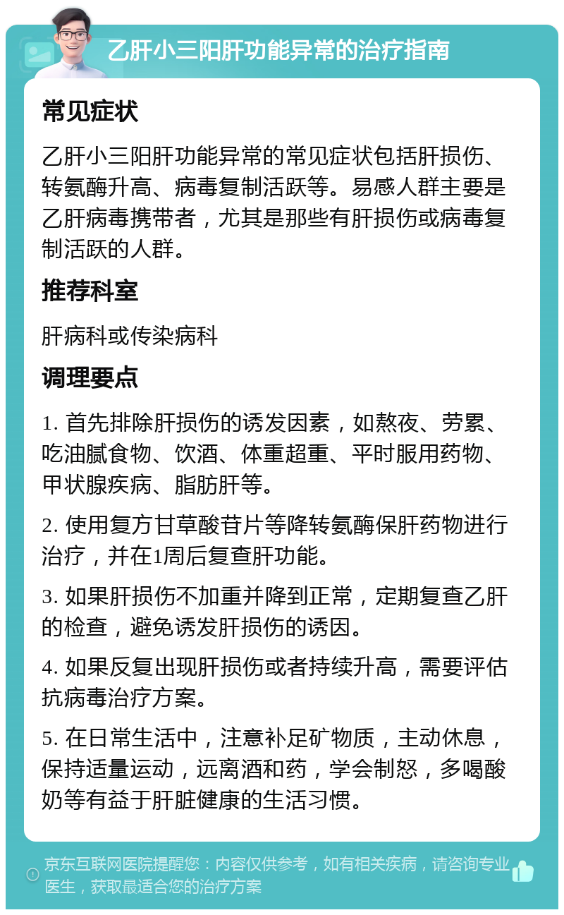 乙肝小三阳肝功能异常的治疗指南 常见症状 乙肝小三阳肝功能异常的常见症状包括肝损伤、转氨酶升高、病毒复制活跃等。易感人群主要是乙肝病毒携带者，尤其是那些有肝损伤或病毒复制活跃的人群。 推荐科室 肝病科或传染病科 调理要点 1. 首先排除肝损伤的诱发因素，如熬夜、劳累、吃油腻食物、饮酒、体重超重、平时服用药物、甲状腺疾病、脂肪肝等。 2. 使用复方甘草酸苷片等降转氨酶保肝药物进行治疗，并在1周后复查肝功能。 3. 如果肝损伤不加重并降到正常，定期复查乙肝的检查，避免诱发肝损伤的诱因。 4. 如果反复出现肝损伤或者持续升高，需要评估抗病毒治疗方案。 5. 在日常生活中，注意补足矿物质，主动休息，保持适量运动，远离酒和药，学会制怒，多喝酸奶等有益于肝脏健康的生活习惯。