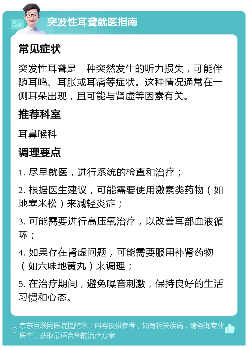 突发性耳聋就医指南 常见症状 突发性耳聋是一种突然发生的听力损失，可能伴随耳鸣、耳胀或耳痛等症状。这种情况通常在一侧耳朵出现，且可能与肾虚等因素有关。 推荐科室 耳鼻喉科 调理要点 1. 尽早就医，进行系统的检查和治疗； 2. 根据医生建议，可能需要使用激素类药物（如地塞米松）来减轻炎症； 3. 可能需要进行高压氧治疗，以改善耳部血液循环； 4. 如果存在肾虚问题，可能需要服用补肾药物（如六味地黄丸）来调理； 5. 在治疗期间，避免噪音刺激，保持良好的生活习惯和心态。