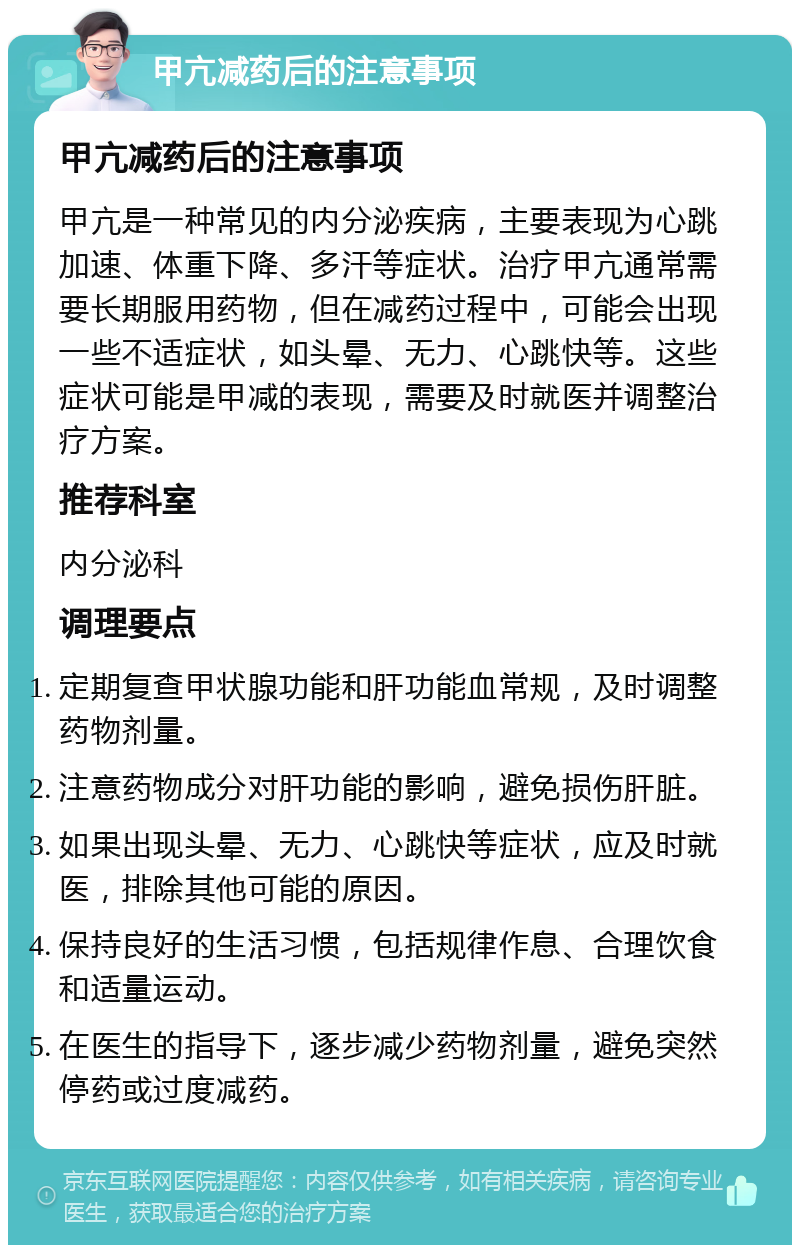 甲亢减药后的注意事项 甲亢减药后的注意事项 甲亢是一种常见的内分泌疾病，主要表现为心跳加速、体重下降、多汗等症状。治疗甲亢通常需要长期服用药物，但在减药过程中，可能会出现一些不适症状，如头晕、无力、心跳快等。这些症状可能是甲减的表现，需要及时就医并调整治疗方案。 推荐科室 内分泌科 调理要点 定期复查甲状腺功能和肝功能血常规，及时调整药物剂量。 注意药物成分对肝功能的影响，避免损伤肝脏。 如果出现头晕、无力、心跳快等症状，应及时就医，排除其他可能的原因。 保持良好的生活习惯，包括规律作息、合理饮食和适量运动。 在医生的指导下，逐步减少药物剂量，避免突然停药或过度减药。