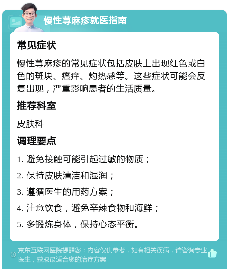 慢性荨麻疹就医指南 常见症状 慢性荨麻疹的常见症状包括皮肤上出现红色或白色的斑块、瘙痒、灼热感等。这些症状可能会反复出现，严重影响患者的生活质量。 推荐科室 皮肤科 调理要点 1. 避免接触可能引起过敏的物质； 2. 保持皮肤清洁和湿润； 3. 遵循医生的用药方案； 4. 注意饮食，避免辛辣食物和海鲜； 5. 多锻炼身体，保持心态平衡。