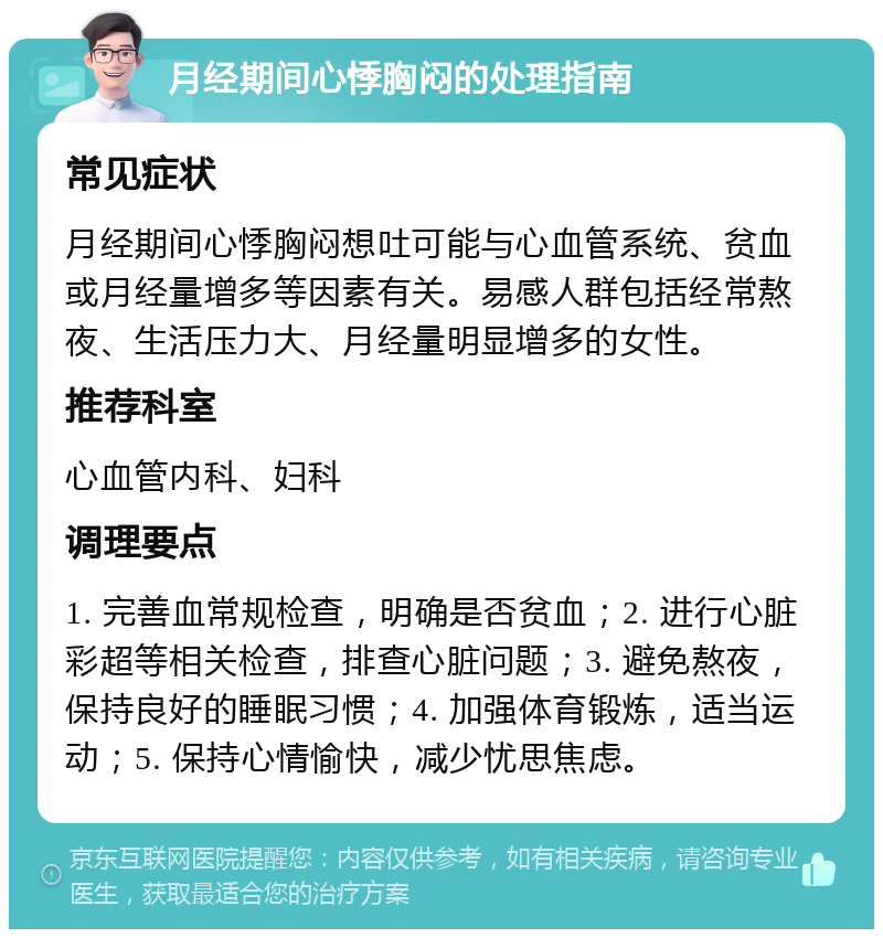 月经期间心悸胸闷的处理指南 常见症状 月经期间心悸胸闷想吐可能与心血管系统、贫血或月经量增多等因素有关。易感人群包括经常熬夜、生活压力大、月经量明显增多的女性。 推荐科室 心血管内科、妇科 调理要点 1. 完善血常规检查，明确是否贫血；2. 进行心脏彩超等相关检查，排查心脏问题；3. 避免熬夜，保持良好的睡眠习惯；4. 加强体育锻炼，适当运动；5. 保持心情愉快，减少忧思焦虑。