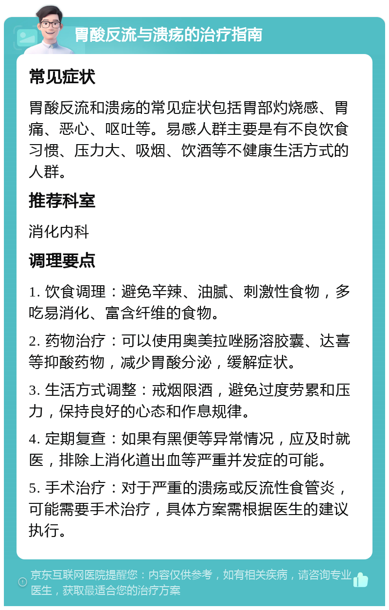 胃酸反流与溃疡的治疗指南 常见症状 胃酸反流和溃疡的常见症状包括胃部灼烧感、胃痛、恶心、呕吐等。易感人群主要是有不良饮食习惯、压力大、吸烟、饮酒等不健康生活方式的人群。 推荐科室 消化内科 调理要点 1. 饮食调理：避免辛辣、油腻、刺激性食物，多吃易消化、富含纤维的食物。 2. 药物治疗：可以使用奥美拉唑肠溶胶囊、达喜等抑酸药物，减少胃酸分泌，缓解症状。 3. 生活方式调整：戒烟限酒，避免过度劳累和压力，保持良好的心态和作息规律。 4. 定期复查：如果有黑便等异常情况，应及时就医，排除上消化道出血等严重并发症的可能。 5. 手术治疗：对于严重的溃疡或反流性食管炎，可能需要手术治疗，具体方案需根据医生的建议执行。