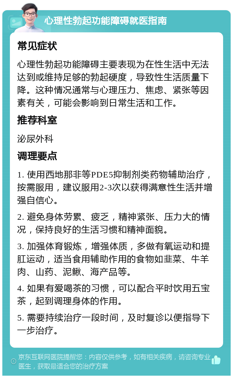 心理性勃起功能障碍就医指南 常见症状 心理性勃起功能障碍主要表现为在性生活中无法达到或维持足够的勃起硬度，导致性生活质量下降。这种情况通常与心理压力、焦虑、紧张等因素有关，可能会影响到日常生活和工作。 推荐科室 泌尿外科 调理要点 1. 使用西地那非等PDE5抑制剂类药物辅助治疗，按需服用，建议服用2-3次以获得满意性生活并增强自信心。 2. 避免身体劳累、疲乏，精神紧张、压力大的情况，保持良好的生活习惯和精神面貌。 3. 加强体育锻炼，增强体质，多做有氧运动和提肛运动，适当食用辅助作用的食物如韭菜、牛羊肉、山药、泥鳅、海产品等。 4. 如果有爱喝茶的习惯，可以配合平时饮用五宝茶，起到调理身体的作用。 5. 需要持续治疗一段时间，及时复诊以便指导下一步治疗。