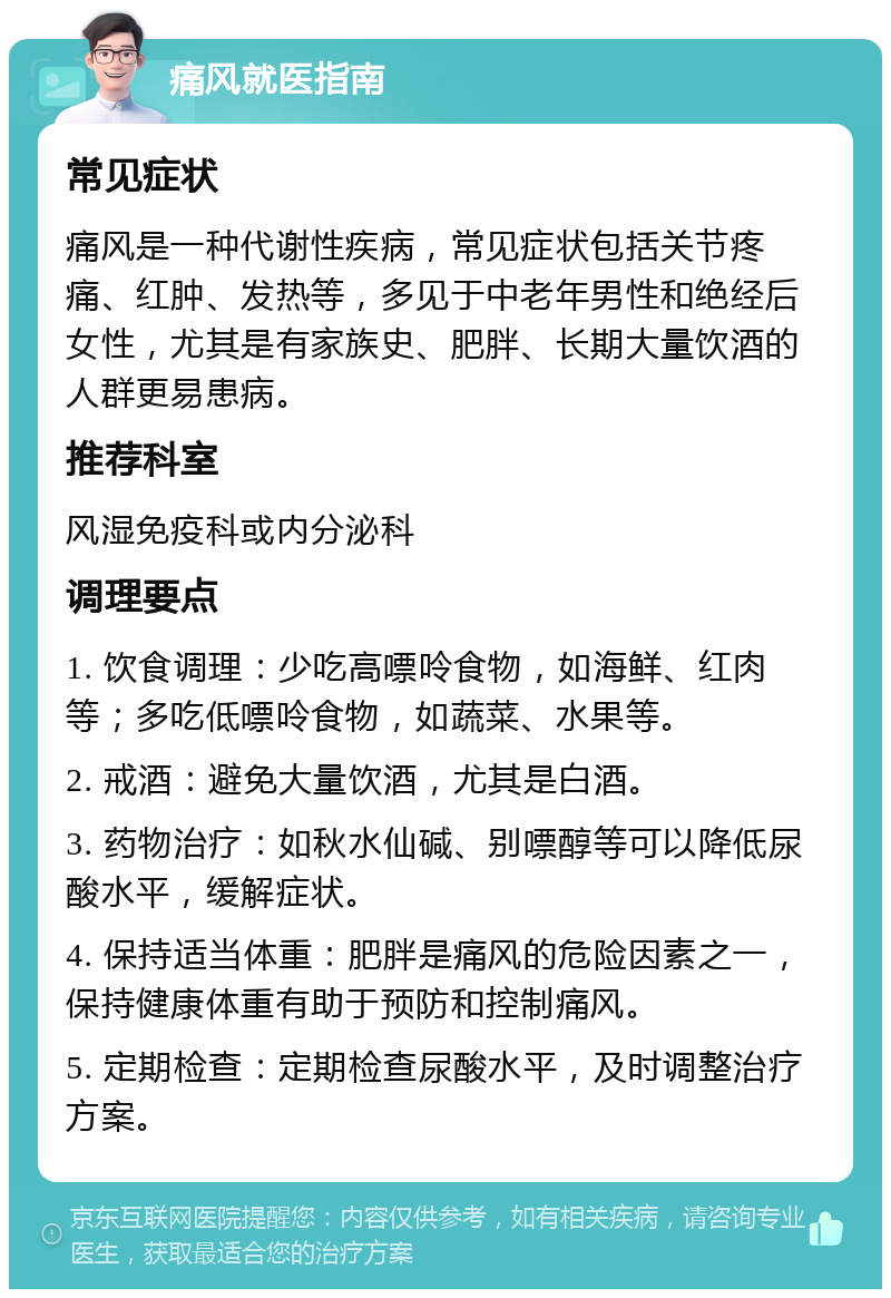 痛风就医指南 常见症状 痛风是一种代谢性疾病，常见症状包括关节疼痛、红肿、发热等，多见于中老年男性和绝经后女性，尤其是有家族史、肥胖、长期大量饮酒的人群更易患病。 推荐科室 风湿免疫科或内分泌科 调理要点 1. 饮食调理：少吃高嘌呤食物，如海鲜、红肉等；多吃低嘌呤食物，如蔬菜、水果等。 2. 戒酒：避免大量饮酒，尤其是白酒。 3. 药物治疗：如秋水仙碱、别嘌醇等可以降低尿酸水平，缓解症状。 4. 保持适当体重：肥胖是痛风的危险因素之一，保持健康体重有助于预防和控制痛风。 5. 定期检查：定期检查尿酸水平，及时调整治疗方案。