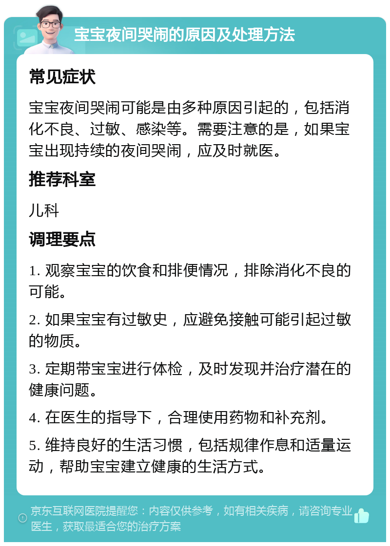 宝宝夜间哭闹的原因及处理方法 常见症状 宝宝夜间哭闹可能是由多种原因引起的，包括消化不良、过敏、感染等。需要注意的是，如果宝宝出现持续的夜间哭闹，应及时就医。 推荐科室 儿科 调理要点 1. 观察宝宝的饮食和排便情况，排除消化不良的可能。 2. 如果宝宝有过敏史，应避免接触可能引起过敏的物质。 3. 定期带宝宝进行体检，及时发现并治疗潜在的健康问题。 4. 在医生的指导下，合理使用药物和补充剂。 5. 维持良好的生活习惯，包括规律作息和适量运动，帮助宝宝建立健康的生活方式。