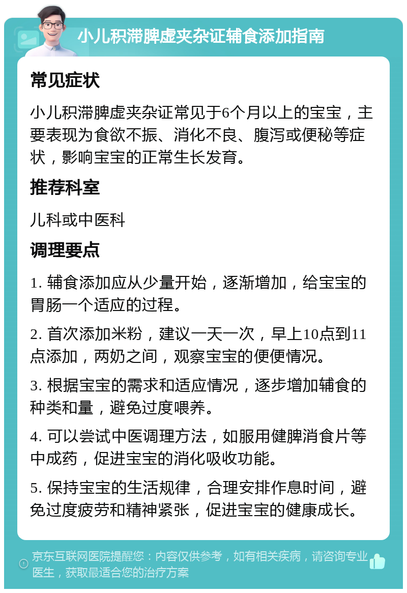 小儿积滞脾虚夹杂证辅食添加指南 常见症状 小儿积滞脾虚夹杂证常见于6个月以上的宝宝，主要表现为食欲不振、消化不良、腹泻或便秘等症状，影响宝宝的正常生长发育。 推荐科室 儿科或中医科 调理要点 1. 辅食添加应从少量开始，逐渐增加，给宝宝的胃肠一个适应的过程。 2. 首次添加米粉，建议一天一次，早上10点到11点添加，两奶之间，观察宝宝的便便情况。 3. 根据宝宝的需求和适应情况，逐步增加辅食的种类和量，避免过度喂养。 4. 可以尝试中医调理方法，如服用健脾消食片等中成药，促进宝宝的消化吸收功能。 5. 保持宝宝的生活规律，合理安排作息时间，避免过度疲劳和精神紧张，促进宝宝的健康成长。