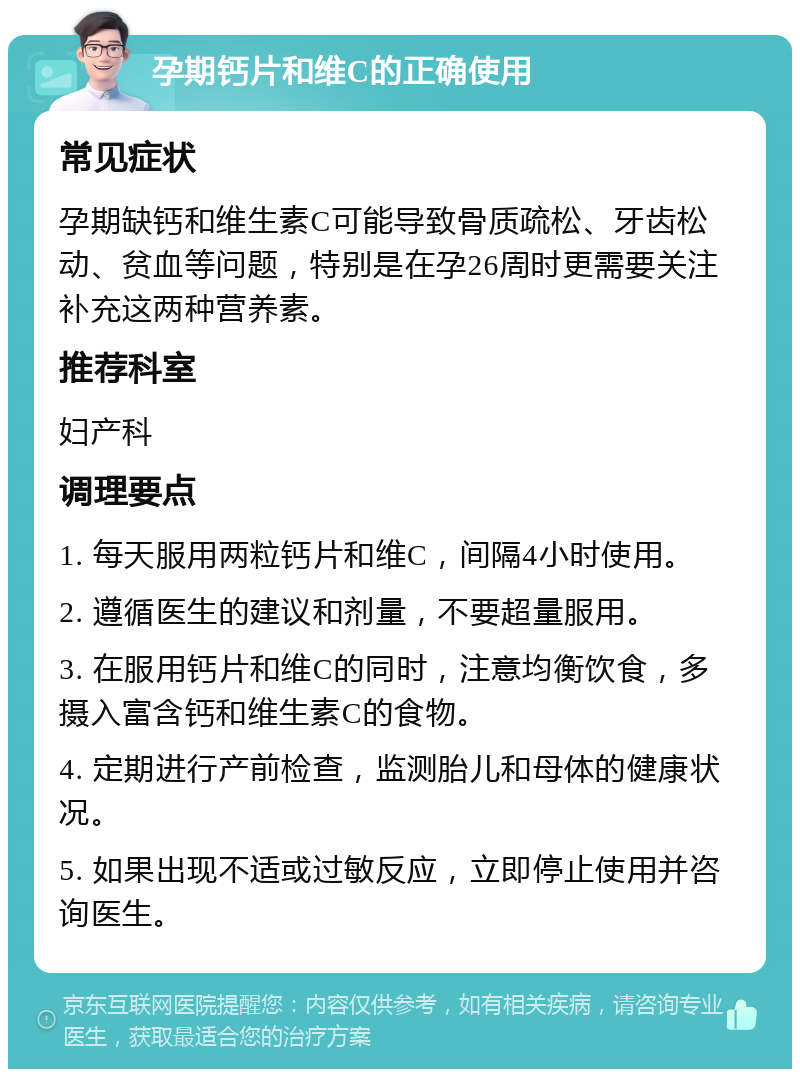 孕期钙片和维C的正确使用 常见症状 孕期缺钙和维生素C可能导致骨质疏松、牙齿松动、贫血等问题，特别是在孕26周时更需要关注补充这两种营养素。 推荐科室 妇产科 调理要点 1. 每天服用两粒钙片和维C，间隔4小时使用。 2. 遵循医生的建议和剂量，不要超量服用。 3. 在服用钙片和维C的同时，注意均衡饮食，多摄入富含钙和维生素C的食物。 4. 定期进行产前检查，监测胎儿和母体的健康状况。 5. 如果出现不适或过敏反应，立即停止使用并咨询医生。