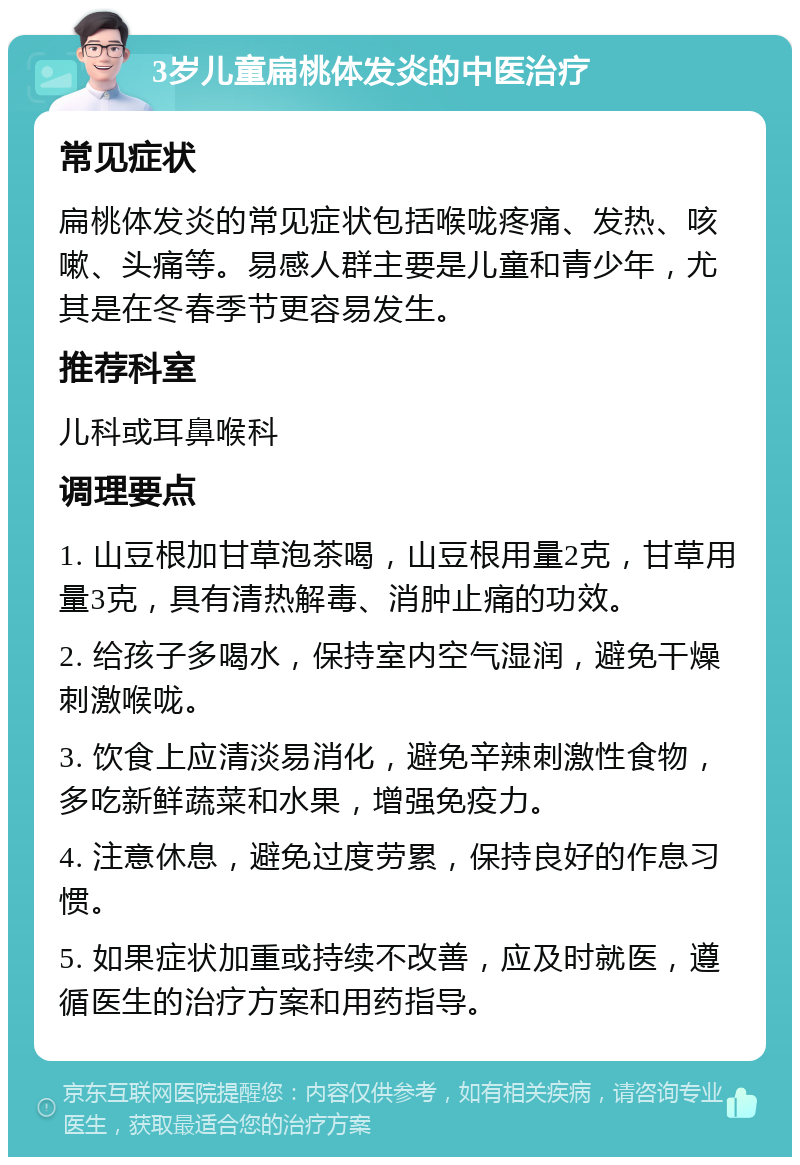 3岁儿童扁桃体发炎的中医治疗 常见症状 扁桃体发炎的常见症状包括喉咙疼痛、发热、咳嗽、头痛等。易感人群主要是儿童和青少年，尤其是在冬春季节更容易发生。 推荐科室 儿科或耳鼻喉科 调理要点 1. 山豆根加甘草泡茶喝，山豆根用量2克，甘草用量3克，具有清热解毒、消肿止痛的功效。 2. 给孩子多喝水，保持室内空气湿润，避免干燥刺激喉咙。 3. 饮食上应清淡易消化，避免辛辣刺激性食物，多吃新鲜蔬菜和水果，增强免疫力。 4. 注意休息，避免过度劳累，保持良好的作息习惯。 5. 如果症状加重或持续不改善，应及时就医，遵循医生的治疗方案和用药指导。