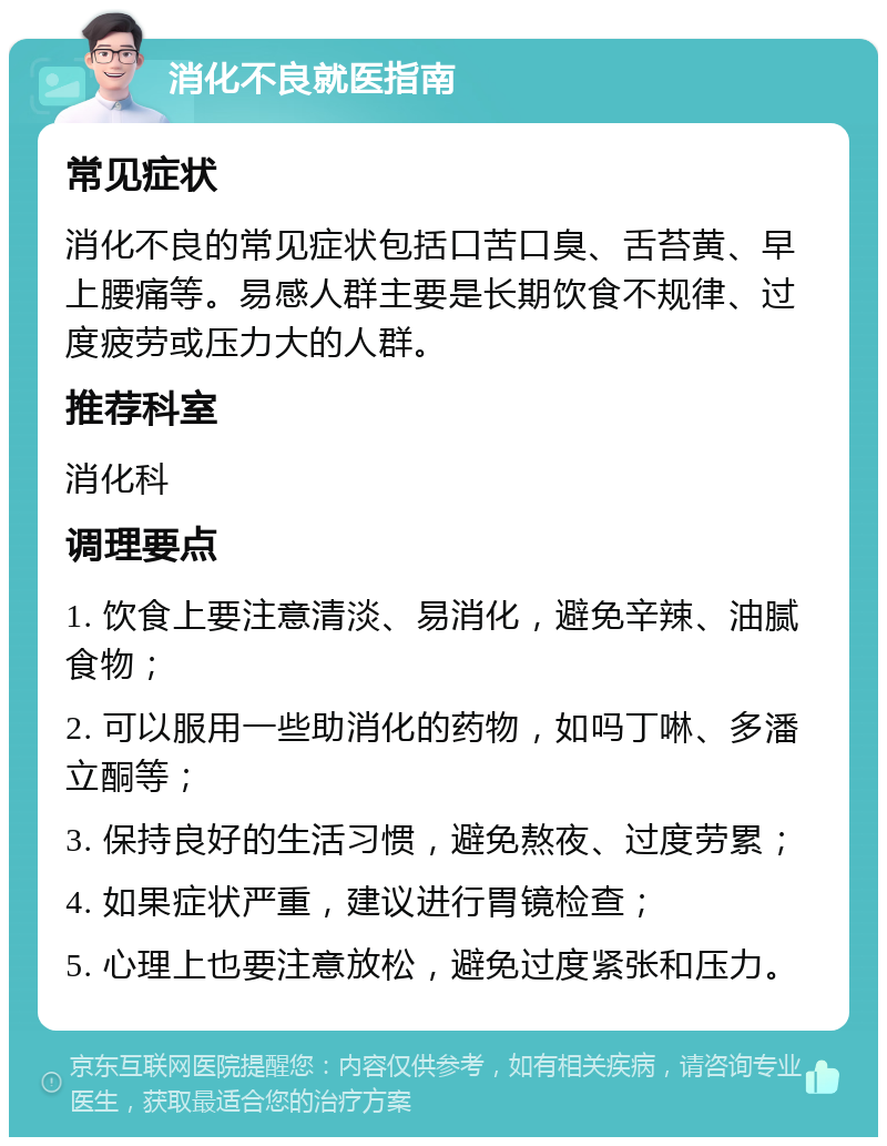 消化不良就医指南 常见症状 消化不良的常见症状包括口苦口臭、舌苔黄、早上腰痛等。易感人群主要是长期饮食不规律、过度疲劳或压力大的人群。 推荐科室 消化科 调理要点 1. 饮食上要注意清淡、易消化，避免辛辣、油腻食物； 2. 可以服用一些助消化的药物，如吗丁啉、多潘立酮等； 3. 保持良好的生活习惯，避免熬夜、过度劳累； 4. 如果症状严重，建议进行胃镜检查； 5. 心理上也要注意放松，避免过度紧张和压力。