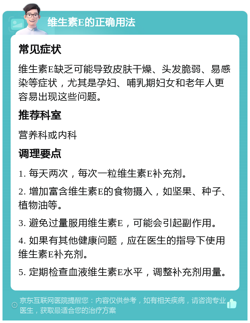 维生素E的正确用法 常见症状 维生素E缺乏可能导致皮肤干燥、头发脆弱、易感染等症状，尤其是孕妇、哺乳期妇女和老年人更容易出现这些问题。 推荐科室 营养科或内科 调理要点 1. 每天两次，每次一粒维生素E补充剂。 2. 增加富含维生素E的食物摄入，如坚果、种子、植物油等。 3. 避免过量服用维生素E，可能会引起副作用。 4. 如果有其他健康问题，应在医生的指导下使用维生素E补充剂。 5. 定期检查血液维生素E水平，调整补充剂用量。