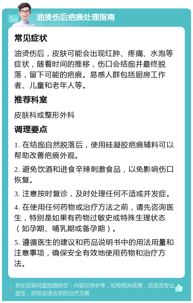 油烫伤后疤痕处理指南 常见症状 油烫伤后，皮肤可能会出现红肿、疼痛、水泡等症状，随着时间的推移，伤口会结痂并最终脱落，留下可能的疤痕。易感人群包括厨房工作者、儿童和老年人等。 推荐科室 皮肤科或整形外科 调理要点 1. 在结痂自然脱落后，使用硅凝胶疤痕辅料可以帮助改善疤痕外观。 2. 避免饮酒和进食辛辣刺激食品，以免影响伤口恢复。 3. 注意按时复诊，及时处理任何不适或并发症。 4. 在使用任何药物或治疗方法之前，请先咨询医生，特别是如果有药物过敏史或特殊生理状态（如孕期、哺乳期或备孕期）。 5. 遵循医生的建议和药品说明书中的用法用量和注意事项，确保安全有效地使用药物和治疗方法。