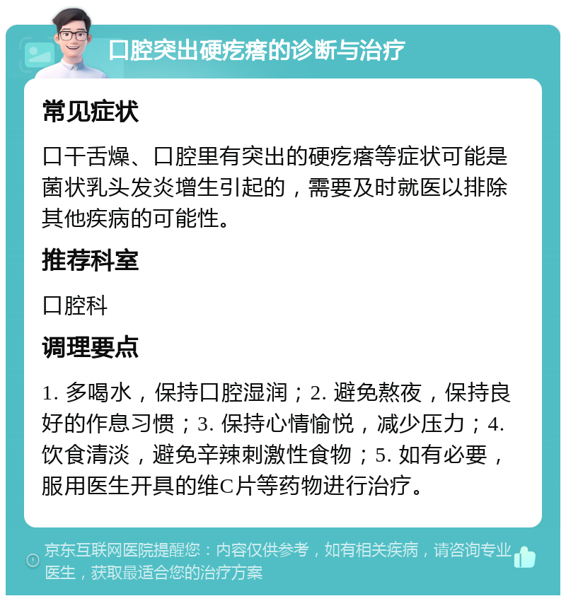 口腔突出硬疙瘩的诊断与治疗 常见症状 口干舌燥、口腔里有突出的硬疙瘩等症状可能是菌状乳头发炎增生引起的，需要及时就医以排除其他疾病的可能性。 推荐科室 口腔科 调理要点 1. 多喝水，保持口腔湿润；2. 避免熬夜，保持良好的作息习惯；3. 保持心情愉悦，减少压力；4. 饮食清淡，避免辛辣刺激性食物；5. 如有必要，服用医生开具的维C片等药物进行治疗。