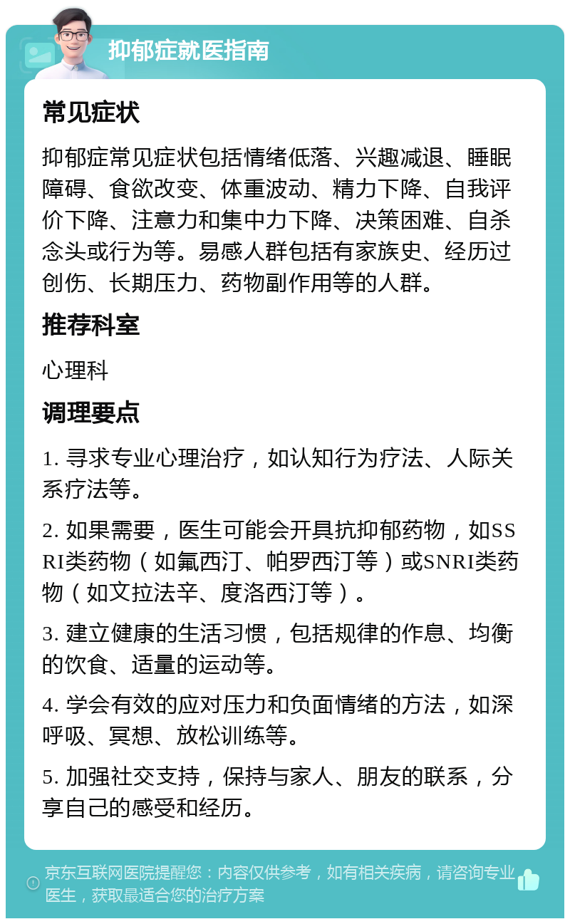 抑郁症就医指南 常见症状 抑郁症常见症状包括情绪低落、兴趣减退、睡眠障碍、食欲改变、体重波动、精力下降、自我评价下降、注意力和集中力下降、决策困难、自杀念头或行为等。易感人群包括有家族史、经历过创伤、长期压力、药物副作用等的人群。 推荐科室 心理科 调理要点 1. 寻求专业心理治疗，如认知行为疗法、人际关系疗法等。 2. 如果需要，医生可能会开具抗抑郁药物，如SSRI类药物（如氟西汀、帕罗西汀等）或SNRI类药物（如文拉法辛、度洛西汀等）。 3. 建立健康的生活习惯，包括规律的作息、均衡的饮食、适量的运动等。 4. 学会有效的应对压力和负面情绪的方法，如深呼吸、冥想、放松训练等。 5. 加强社交支持，保持与家人、朋友的联系，分享自己的感受和经历。