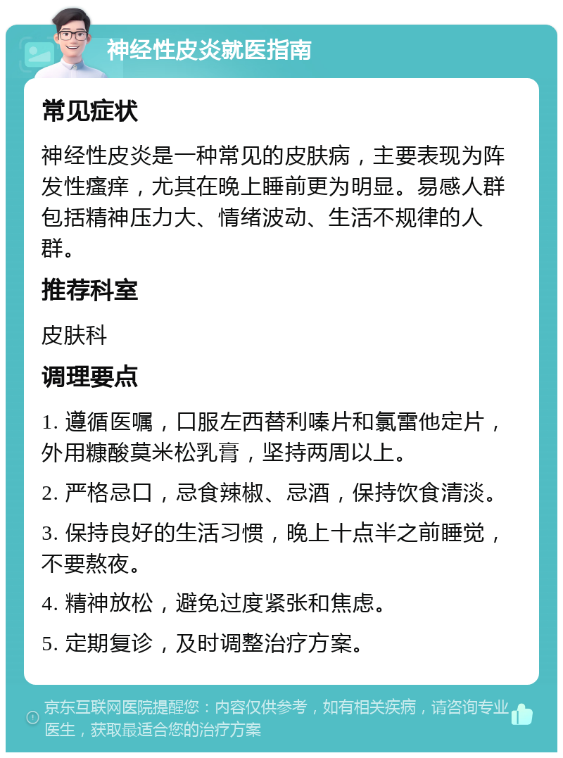 神经性皮炎就医指南 常见症状 神经性皮炎是一种常见的皮肤病，主要表现为阵发性瘙痒，尤其在晚上睡前更为明显。易感人群包括精神压力大、情绪波动、生活不规律的人群。 推荐科室 皮肤科 调理要点 1. 遵循医嘱，口服左西替利嗪片和氯雷他定片，外用糠酸莫米松乳膏，坚持两周以上。 2. 严格忌口，忌食辣椒、忌酒，保持饮食清淡。 3. 保持良好的生活习惯，晚上十点半之前睡觉，不要熬夜。 4. 精神放松，避免过度紧张和焦虑。 5. 定期复诊，及时调整治疗方案。