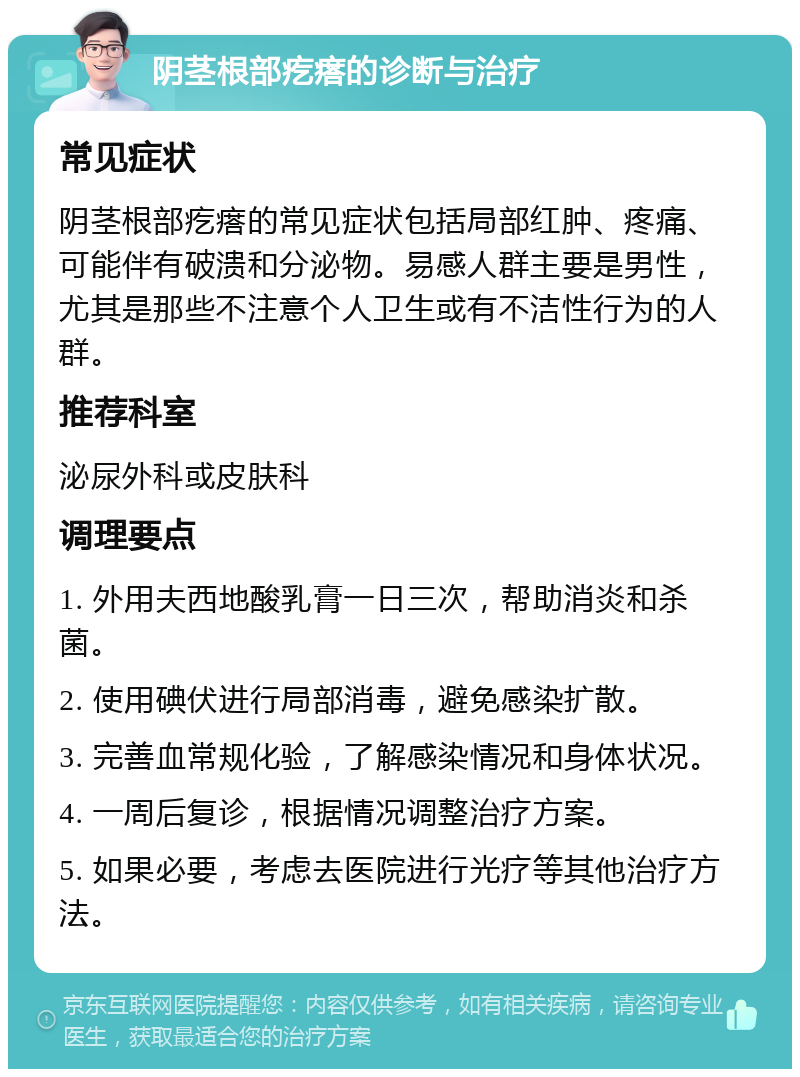 阴茎根部疙瘩的诊断与治疗 常见症状 阴茎根部疙瘩的常见症状包括局部红肿、疼痛、可能伴有破溃和分泌物。易感人群主要是男性，尤其是那些不注意个人卫生或有不洁性行为的人群。 推荐科室 泌尿外科或皮肤科 调理要点 1. 外用夫西地酸乳膏一日三次，帮助消炎和杀菌。 2. 使用碘伏进行局部消毒，避免感染扩散。 3. 完善血常规化验，了解感染情况和身体状况。 4. 一周后复诊，根据情况调整治疗方案。 5. 如果必要，考虑去医院进行光疗等其他治疗方法。